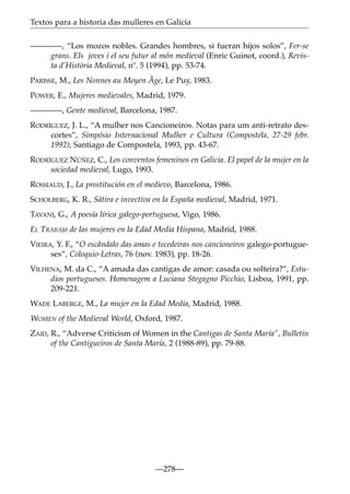 Textos para a historia das mulleres en Galicia
————, “Los mozos nobles. Grandes hombres, si fueran hijos solos”, Fer-se
grans. Els joves i el seu futur al món medieval (Enric Guinot, coord.), Revista d’Història Medieval, nº. 5 (1994), pp. 53-74.
PARISSE, M., Les Nonnes au Moyen Âge, Le Puy, 1983.
POWER, E., Mujeres medievales, Madrid, 1979.
————, Gente medieval, Barcelona, 1987.
RODRÍGUEZ, J. L., “A mulher nos Cancioneiros. Notas para um anti-retrato descortes”, Simpósio Internacional Mulher e Cultura (Compostela, 27-29 febr.
1992), Santiago de Compostela, 1993, pp. 43-67.
RODRÍGUEZ NÚÑEZ, C., Los conventos femeninos en Galicia. El papel de la mujer en la
sociedad medieval, Lugo, 1993.
ROSSIAUD, J., La prostitución en el medievo, Barcelona, 1986.
SCHOLBERG, K. R., Sátira e invectiva en la España medieval, Madrid, 1971.
TAVANI, G., A poesía lírica galego-portuguesa, Vigo, 1986.
EL TRABAJo de las mujeres en la Edad Media Hispana, Madrid, 1988.
VIEIRA, Y. F., “O escândalo das amas e tecedeiras nos cancioneiros galego-portugueses”, Coloquio-Letras, 76 (nov. 1983), pp. 18-26.
VILHENA, M. da C., “A amada das cantigas de amor: casada ou solteira?”, Estudios portugueses. Homenagem a Luciana Stegagno Picchio, Lisboa, 1991, pp.
209-221.
WADE LABERGE, M., La mujer en la Edad Media, Madrid, 1988.
WOMEN of the Medieval World, Oxford, 1987.
ZAID, R., “Adverse Criticism of Women in the Cantigas de Santa María”, Bulletin
of the Cantigueiros de Santa María, 2 (1988-89), pp. 79-88.

—278—

 