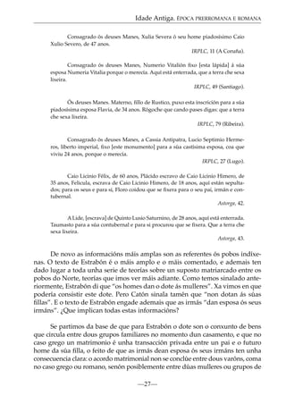 Idade Antiga. ÉPOCA PRERROMANA E ROMANA
Consagrado ós deuses Manes, Xulia Severa ó seu home piadosísimo Caio
Xulio Severo, de 47 anos.
IRPLC, 11 (A Coruña).
Consagrado ós deuses Manes, Numerio Vitalión ﬁxo [esta lápida] á súa
esposa Numeria Vitalia porque o merecía. Aquí está enterrada, que a terra che sexa
lixeira.
IRPLC, 49 (Santiago).
Ós deuses Manes. Materno, ﬁllo de Rustico, puxo esta inscrición para a súa
piadosísima esposa Flavia, de 34 anos. Rógoche que cando pases digas: que a terra
che sexa lixeira.
IRPLC, 79 (Ribeira).
Consagrado ós deuses Manes, a Cassia Antipatra, Lucio Septimio Hermeros, liberto imperial, ﬁxo [este monumento] para a súa castísima esposa, coa que
viviu 24 anos, porque o merecía.
IRPLC, 27 (Lugo).
Caio Licinio Félix, de 60 anos, Plácido escravo de Caio Licinio Himero, de
35 anos, Felicula, escrava de Caio Licinio Himero, de 18 anos, aquí están sepultados; para os seus e para si, Floro coidou que se ﬁxera para o seu pai, irmán e contubernal.
Astorga, 42.
A Lide, [escrava] de Quinto Lusio Saturnino, de 28 anos, aquí está enterrada.
Taumasto para a súa contubernal e para si procurou que se ﬁxera. Que a terra che
sexa lixeira.
Astorga, 43.

De novo as informacións máis amplas son as referentes ós pobos indíxenas. O texto de Estrabón é o máis amplo e o máis comentado, e ademais ten
dado lugar a toda unha serie de teorías sobre un suposto matriarcado entre os
pobos do Norte, teorías que imos ver máis adiante. Como temos sinalado anteriormente, Estrabón di que “os homes dan o dote ás mulleres”. Xa vimos en que
podería consistir este dote. Pero Catón sinala tamén que “non dotan ás súas
ﬁllas”. E o texto de Estrabón engade ademais que as irmás “dan esposa ós seus
irmáns”. ¿Que implican todas estas informacións?
Se partimos da base de que para Estrabón o dote son o conxunto de bens
que circula entre dous grupos familiares no momento dun casamento, e que no
caso grego un matrimonio é unha transacción privada entre un pai e o futuro
home da súa ﬁlla, o feito de que as irmás dean esposa ós seus irmáns ten unha
consecuencia clara: o acordo matrimonial non se conclúe entre dous varóns, coma
no caso grego ou romano, senón posiblemente entre dúas mulleres ou grupos de
—27—

 