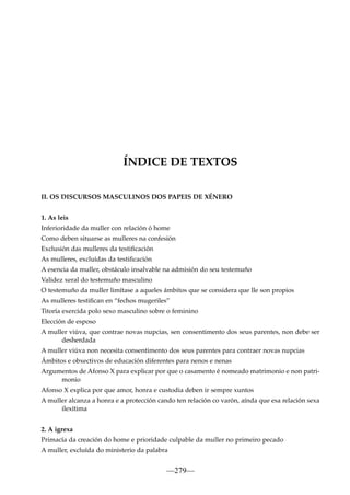 ÍNDICE DE TEXTOS
II. OS DISCURSOS MASCULINOS DOS PAPEIS DE XÉNERO
1. As leis
Inferioridade da muller con relación ó home
Como deben situarse as mulleres na confesión
Exclusión das mulleres da testiﬁcación
As mulleres, excluídas da testiﬁcación
A esencia da muller, obstáculo insalvable na admisión do seu testemuño
Validez xeral do testemuño masculino
O testemuño da muller limítase a aqueles ámbitos que se considera que lle son propios
As mulleres testiﬁcan en “fechos mugeriles”
Titoría exercida polo sexo masculino sobre o feminino
Elección de esposo
A muller viúva, que contrae novas nupcias, sen consentimento dos seus parentes, non debe ser
desherdada
A muller viúva non necesita consentimento dos seus parentes para contraer novas nupcias
Ámbitos e obxectivos de educación diferentes para nenos e nenas
Argumentos de Afonso X para explicar por que o casamento é nomeado matrimonio e non patrimonio
Afonso X explica por que amor, honra e custodia deben ir sempre xuntos
A muller alcanza a honra e a protección cando ten relación co varón, aínda que esa relación sexa
ilexítima
2. A igrexa
Primacía da creación do home e prioridade culpable da muller no primeiro pecado
A muller, excluída do ministerio da palabra

—279—

 