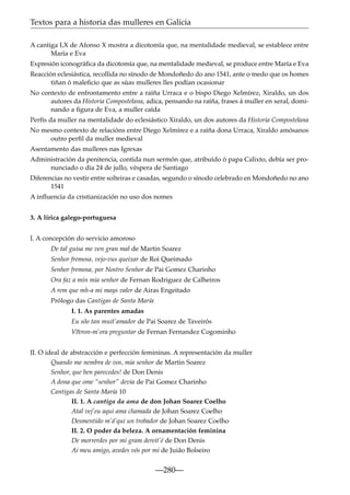 Textos para a historia das mulleres en Galicia
A cantiga LX de Afonso X mostra a dicotomía que, na mentalidade medieval, se establece entre
María e Eva
Expresión iconográﬁca da dicotomía que, na mentalidade medieval, se produce entre María e Eva
Reacción eclesiástica, recollida no sínodo de Mondoñedo do ano 1541, ante o medo que os homes
tiñan ó maleﬁcio que as súas mulleres lles podían ocasionar
No contexto de enfrontamento entre a raíña Urraca e o bispo Diego Xelmírez, Xiraldo, un dos
autores da Historia Compostelana, adica, pensando na raíña, frases á muller en xeral, dominando a ﬁgura de Eva, a muller caída
Perfís da muller na mentalidade do eclesiástico Xiraldo, un dos autores da Historia Compostelana
No mesmo contexto de relacións entre Diego Xelmírez e a raíña dona Urraca, Xiraldo amósanos
outro perﬁl da muller medieval
Asentamento das mulleres nas Igrexas
Administración da penitencia, contida nun sermón que, atribuído ó papa Calixto, debía ser pronunciado o día 24 de jullo, véspera de Santiago
Diferencias no vestir entre solteiras e casadas, segundo o sínodo celebrado en Mondoñedo no ano
1541
A inﬂuencia da cristianización no uso dos nomes
3. A lírica galego-portuguesa
I. A concepción do servicio amoroso
De tal guisa me ven gran mal de Martin Soarez
Senhor fremosa, vejo-vus queixar de Roi Queimado
Senhor fremosa, por Nostro Senhor de Pai Gomez Charinho
Ora faz a min mia senhor de Fernan Rodriguez de Calheiros
A rem que mh-a mi mays valer de Airas Engeitado
Prólogo das Cantigas de Santa María
I. 1. As parentes amadas
Eu sõo tan muit’amador de Pai Soarez de Taveirós
V~
eeron-m’ora preguntar de Fernan Fernandez Cogominho
II. O ideal de abstracción e perfección femininas. A representación da muller
Quando me nembra de vos, mia senhor de Martin Soarez
Senhor, que ben parecedes! de Don Denis
A dona que ome “senhor” devia de Pai Gomez Charinho
Cantigas de Santa María 10
II. 1. A cantiga da ama de don Johan Soarez Coelho
Atal vej’eu aqui ama chamada de Johan Soarez Coelho
Desmentido m’á’qui un trobador de Johan Soarez Coelho
II. 2. O poder da beleza. A ornamentación feminina
De morrerdes por mi gram dereit’é de Don Denis
Ai meu amigo, avedes vós por mi de Juião Bolseiro

—280—

 
