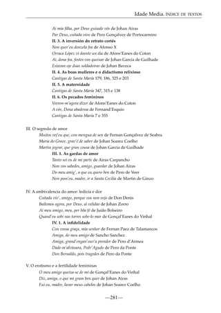 Idade Media. ÍNDICE DE TEXTOS
Ai mia ﬁlha, por Deus guisade vós de Johan Airas
Par Deus, coitada vivo de Pero Gonçalvez de Portocarreiro
II. 3. A inversión do retrato cortés
Non quer’eu donzela fea de Afonso X
Orraca López vi doente un dia de Afons’Eanes do Coton
Ai, dona fea, fostes-vos queixar de Johan Garcia de Guilhade
Estavan oje duas soldadeiras de Johan Baveca
II. 4. As boas mulleres e o didactismo relixioso
Cantigas de Santa María 179, 186, 325 e 203
II. 5. A maternidade
Cantigas de Santa María 347, 315 e 138
II. 6. Os pecados femininos
Veeron-m’agora dizer de Afons’Eanes do Coton
A vós, Dona abadessa de Fernand’Esquio
Cantigas de Santa María 7 e 355
III. O segredo de amor
Muitos vej’eu que, con mengua de sen de Fernan Gonçalvez de Seabra
Maria do Grave, grav’é de saber de Johan Soarez Coelho
Martin jograr, que gran cousa de Johan Garcia de Guilhade
III. 1. As gardas de amor
Tanto sei eu de mi parte de Airas Carpancho
Non vos sabedes, amigo, guardar de Johan Airas
Do meu amig’, a que eu quero ben de Pero de Veer
Non poss’eu, madre, ir a Santa Cecilia de Martin de Ginzo
IV. A ambivalencia do amor: ledicia e dor
Coitada viv’, amigo, porque vos non vejo de Don Denis
Bailemos agora, por Deus, ai velidas de Johan Zorro
Ai meu amigo, meu, per bõa fé de Juião Bolseiro
Quand’eu sobi nas torres sobe-lo mar de Gonçal’Eanes do Vinhal
IV. 1. A inﬁdelidade
Con vossa graça, mia senhor de Fernan Paez de Talamancos
Amiga, do meu amigo de Sancho Sanchez
Amiga, grand’engan’ouv’a prender de Pero d’Armea
Dade-m’alvíssara, Pedr’Agudo de Pero da Ponte
Don Bernaldo, pois tragedes de Pero da Ponte
V. O erotismo e a fertilidade femininas
O meu amigo queixa-se de mi de Gonçal’Eanes do Vinhal
Diz, amiga, o que mi gram ben quer de Johan Airas
Fui eu, madre, lavar meus cabelos de Johan Soarez Coelho

—281—

 