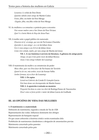 Textos para a historia das mulleres en Galicia
Levantou-s’a velida de Don Denis
Quantas sabedes amar amigo de Martin Codax
Fostes, ﬁlha, eno bailar de Pero Meogo
-Digades, ﬁlha, mia ﬁlha velida de Pero Meogo
VI. As mulleres e as romarías: o pretexto para o encontro
Pois nossas madres vam a San Simon de Pero Viviaez
Quer’ir a Santa Maria de Reça de Airas Paez
VII. A muller ante o papel público do namorado
Disseron-m’oj’, ai amiga, que non de Pai Gomez Charinho
Queredes ir, meu amigu’, eu o sei de Johan Airas
Foi-s’o meu amigo a cas d’el-rei de Johan Airas
Como vivo coitada, madre, por meu amigo de Martin de Ginzo
VII. 1. A voz feminina ó servicio da literatura. A gabanza do amigo-poeta
Amigo, sei que á mui gram razon de Johan Baveca
Assaz é meu amigo trobador de Lourenço
VIII. O matrimonio da muller e as estratrexias de poder
Meus olhos, quer vus Deus fazer de Pai Soarez de Taveirós
Quant’eu de vos, mia senhor, receei de Fernan Velho
Senhor fremosa, o´ eu dizer de Lourenço
y
VIII. 1. Os raptos
Levarõ-na Codorniz do Conde D. Gonçalo Garcia
Pois boas donas son desemparadas de Martin Soarez
VIII. 2. A oposición á entrada no mosteiro
Preguntei ~ dona eu como vus direi de Rodrigu’Eanes de Vasconcelos
ua
Deus! como se foron perder e matar de Johan Garcia de Guilhade

III. AS OPCIÓNS DE VIDA DAS MULLERES
1. O matrimonio e a maternidade
Deﬁnición do matrimonio, segundo o sínodo de Tui de 1528
Representación das vodas. Inﬂuencia dominante dos clérigos
Representación do banquete nupcial
Os que casan coñocerán a doutrina cristiá e serán examinados dela
Prohibición de matrimonios clandestinos e obrigación de amoestacións previas
Matrimonio concertado polos parentes
Matrimonio concertado polos pais

—282—

 