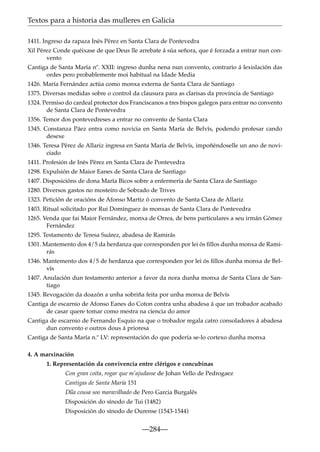 Textos para a historia das mulleres en Galicia
1411. Ingreso da rapaza Inés Pérez en Santa Clara de Pontevedra
Xil Pérez Conde quéixase de que Deus lle arrebate á súa señora, que é forzada a entrar nun convento
Cantiga de Santa María nº. XXII: ingreso dunha nena nun convento, contrario á lexislación das
ordes pero probablemente moi habitual na Idade Media
1426. María Fernández actúa como monxa externa de Santa Clara de Santiago
1375. Diversas medidas sobre o control da clausura para as clarisas da provincia de Santiago
1324. Permiso do cardeal protector dos Franciscanos a tres bispos galegos para entrar no convento
de Santa Clara de Pontevedra
1356. Temor dos pontevedreses a entrar no convento de Santa Clara
1345. Constanza Páez entra como novicia en Santa María de Belvís, podendo profesar cando
desexe
1346. Teresa Pérez de Allariz ingresa en Santa María de Belvís, impoñéndoselle un ano de noviciado
1411. Profesión de Inés Pérez en Santa Clara de Pontevedra
1298. Expulsión de Maior Eanes de Santa Clara de Santiago
1407. Disposicións de dona María Bicos sobre a enfermería de Santa Clara de Santiago
1280. Diversos gastos no mosteiro de Sobrado de Trives
1323. Petición de oracións de Afonso Martiz ó convento de Santa Clara de Allariz
1403. Ritual solicitado por Rui Domínguez ás monxas de Santa Clara de Pontevedra
1265. Venda que fai Maior Fernández, monxa de Orrea, de bens particulares a seu irmán Gómez
Fernández
1295. Testamento de Teresa Suárez, abadesa de Ramirás
1301. Mantemento dos 4/5 da herdanza que corresponden por lei ós ﬁllos dunha monxa de Ramirás
1346. Mantemento dos 4/5 de herdanza que corresponden por lei ós ﬁllos dunha monxa de Belvís
1407. Anulación dun testamento anterior a favor da nora dunha monxa de Santa Clara de Santiago
1345. Revogación da doazón a unha sobriña feita por unha monxa de Belvís
Cantiga de escarnio de Afonso Eanes do Coton contra unha abadesa á que un trobador acabado
de casar quere tomar como mestra na ciencia do amor
Cantiga de escarnio de Fernando Esquio na que o trobador regala catro consoladores á abadesa
dun convento e outros dous á prioresa
Cantiga de Santa María n.º LV: representación do que podería se-lo cortexo dunha monxa
4. A marxinación
1. Representación da convivencia entre clérigos e concubinas
Con gran coita, rogar que m’ajudasse de Johan Vello de Pedrogaez
Cantigas de Santa María 151
~
Dua cousa soo maravilhado de Pero Garcia Burgalês
Disposición do sínodo de Tui (1482)
Disposición do sínodo de Ourense (1543-1544)

—284—

 