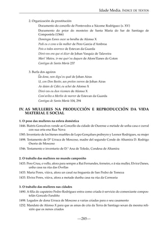 Idade Media. ÍNDICE DE TEXTOS
2. Organización da prostitución
Documento do concello de Pontevedra a Xácome Rodríguez (s. XV)
Documento do prior do mosteiro de Santa María do Sar de Santiago de
Compostela (1366)
Domingas Eanes ouve sa baralha de Afonso X
~
Pedi eu o cono a ua molher de Pero Garcia d’Ambroa
Pois a todos avorrece de Estevan da Guarda
Direi-vos ora que oí dizer de Johan Vasquiz de Talaveira
Mari’ Mateu, ir-me quer’eu daquen de Afons’Eanes do Coton
Cantigas de Santa María 237
3. Burla dos agoiros
~
Ua dona, non digu’eu qual de Johan Airas
U, con Don Beeito, aos preitos veeron de Johan Airas
Ao daian de Cález eu achei de Afonso X
Direi-vos eu dun ricomen de Afonso X
Com’av~ a Merlin de morrer de Estevan da Guarda
eeo
Cantigas de Santa María 104, 294

IV. AS MULLERES NA PRODUCCIÓN E REPRODUCCIÓN DA VIDA
MATERIAL E SOCIAL
1. O peso das mulleres na esfera doméstica
1446. Biatrís Gonzalves vende ao Concello da cidade de Ourense a metade de unha casa e curral
con sua orta ena Rua Nova
1585. Inventario de los bienes muebles de Lopo Gonçalues pedreyro y Leonor Rodrigues, su mujer
1498. Testamento de Dª Urraca de Moscoso, madre del segundo Conde de Altamira D. Rodrigo
Osorio de Moscoso
1546. Testamento e inventario de D.ª Ana de Toledo, Condesa de Altamira
2. O traballo das mulleres no mundo campesiño
1433. Pero Cruu, o vello, afora para sempre a Rui Fernandes, forneiro, e á súa muller, Elvira Oanes,
unha casa na rúa das Ovellas
1433. Maria Peres, viúva, afora un casal na freguesía de San Pedro de Tomeza
1433. Elvira Peres, viúva, afora a metade dunha casa na rúa da Correaria
3. O traballo das mulleres nas cidades
1490. A ﬁlla do zapateiro Pedro Rodríguez entra como criada ó servicio do comerciante compostelán Gonzalo Fandiño
1498. Legados de dona Urraca de Moscoso a varias criadas para o seu casamento
1252. Mandato de Afonso X para que as amas de cría da Terra de Santiago sexan da mesma relixión que os nenos criados

—285—

 