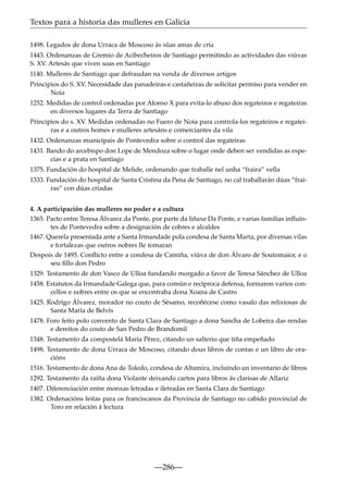 Textos para a historia das mulleres en Galicia
1498. Legados de dona Urraca de Moscoso ás súas amas de cría
1443. Ordenanzas de Gremio de Acibecheiros de Santiago permitindo as actividades das viúvas
S. XV. Artesás que viven soas en Santiago
1140. Mulleres de Santiago que defraudan na venda de diversos artigos
Principios do S. XV. Necesidade das panadeiras e castañeiras de solicitar permiso para vender en
Noia
1252. Medidas de control ordenadas por Afonso X para evita-lo abuso dos regateiros e regateiras
en diversos lugares da Terra de Santiago
Principios do s. XV. Medidas ordenadas no Fuero de Noia para controla-los regateiros e regateiras e a outros homes e mulleres artesáns e comerciantes da vila
1432. Ordenanzas municipais de Pontevedra sobre o control das regateiras
1431. Bando do arcebispo don Lope de Mendoza sobre o lugar onde deben ser vendidas as especias e a prata en Santiago
1375. Fundación do hospital de Melide, ordenando que traballe nel unha “fraira” vella
1333. Fundación do hospital de Santa Cristina da Pena de Santiago, no cal traballarán dúas “frairas” con dúas criadas
4. A participación das mulleres no poder e a cultura
1365. Pacto entre Teresa Álvarez da Ponte, por parte da liñaxe Da Ponte, e varias familias inﬂuíntes de Pontevedra sobre a designación de cobres e alcaldes
1467. Querela presentada ante a Santa Irmandade pola condesa de Santa Marta, por diversas vilas
e fortalezas que outros nobres lle tomaran
Despois de 1495. Conﬂicto entre a condesa de Camiña, viúva de don Álvaro de Soutomaior, e o
seu ﬁllo don Pedro
1329. Testamento de don Vasco de Ulloa fundando morgado a favor de Teresa Sánchez de Ulloa
1458. Estatutos da Irmandade Galega que, para común e recíproca defensa, formaron varios concellos e nobres entre os que se encontraba dona Xoana de Castro
1425. Rodrígo Álvarez, morador no couto de Sésamo, recoñécese como vasalo das relixiosas de
Santa María de Belvís
1478. Foro feito polo convento de Santa Clara de Santiago a dona Sancha de Lobeira das rendas
e dereitos do couto de San Pedro de Brandomil
1348. Testamento da compostelá María Pérez, citando un salterio que tiña empeñado
1498. Testamento de dona Urraca de Moscoso, citando dous libros de contas e un libro de oracións
1516. Testamento de dona Ana de Toledo, condesa de Altamira, incluíndo un inventario de libros
1292. Testamento da raíña dona Violante deixando cartos para libros ás clarisas de Allariz
1407. Diferenciación entre monxas letradas e iletradas en Santa Clara de Santiago
1382. Ordenacións feitas para os franciscanos da Provincia de Santiago no cabido provincial de
Toro en relación á lectura

—286—

 