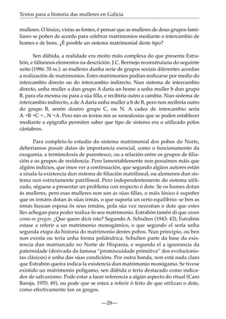 Textos para a historia das mulleres en Galicia
mulleres. O lóxico, vistas as fontes, é pensar que as mulleres de dous grupos familiares se poñen de acordo para celebrar matrimonios mediante o intercambio de
homes e de bens. ¿É posible un sistema matrimonial deste tipo?
Sen dúbida, a realidade era moito máis complexa do que presenta Estrabón, e fáltannos elementos na descrición. J.C. Bermejo reconstruíuna do seguinte
xeito (1986: 35 ss.): as mulleres dunha serie de grupos sociais diferentes acordan
a realización de matrimonios. Estes matrimonios podían realizarse por medio do
intercambio directo ou do intercambio indirecto. Nun sistema de intercambio
directo, unha muller a dun grupo A daría un home a unha muller b dun grupo
B, para ela mesma ou para a súa ﬁlla, e recibiría outro a cambio. Nun sistema de
intercambio indirecto, a de A daría unha muller a b de B, pero non recibiría outro
do grupo B, senón doutro grupo C, ou N. A cadea de intercambio sería
A¡B¡C¡...N¡A. Pero nin os textos nin as xenealoxías que se poden establecer
mediante a epigrafía permiten saber que tipo de sistema era o utilizado polos
cántabros.
Para completa-lo estudio do sistema matrimonial dos pobos do Norte,
deberiamos posuír datos de importancia esencial, como o funcionamento da
exogamia, a terminoloxía de parentesco, ou a relación entre os grupos de filiación e os grupos de residencia. Pero lamentablemente non posuímos máis que
algúns indicios, que imos ver a continuación, que segundo algúns autores están
a sinala-la existencia dun sistema de filiación matrilineal, ou alomenos dun sistema non estrictamente patrilineal. Pero independentemente do sistema utilizado, séguese a presentar un problema con respecto ó dote. Se os homes dotan
ás mulleres, pero esas mulleres non son as súas fillas, o máis lóxico é supoñer
que os irmáns dotan ás súas irmás, o que suporía un certo equilibrio: se ben as
irmás buscan esposa ós seus irmáns, pola súa vez necesitan o dote que estes
lles achegan para poder realiza-lo seu matrimonio. Estrabón tamén di que casan
coma os gregos. ¿Que quere dicir isto? Segundo A. Schulten (1943: 43), Estrabón
estase a referir a un matrimonio monogámico, o que segundo el sería unha
segunda etapa da historia do matrimonio destes pobos. Nun principio, ou ben
non existía ou tería unha forma poliándrica. Schulten parte da base da existencia dun matriarcado no Norte de Hispania, e segundo el a ignorancia da
paternidade (derivada da famosa “promiscuidade primitiva” dos evolucionistas clásicos) é unha das súas condicións. Por outra banda, non está nada claro
que Estrabón queira indica-la existencia dun matrimonio monógamo. Se tivese
existido un matrimonio polígamo, sen dúbida o tería destacado como indicador de salvaxismo. Pode estar a facer referencia a algún aspecto do ritual (Caro
Baroja, 1970: 49), ou pode que se estea a referir ó feito de que utilizan o dote,
como efectivamente fan os gregos.
—28—

 
