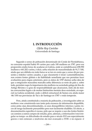 I. INTRODUCCIÓN
Ofelia Rey Castelao
Universidade de Santiago

Segundo o censo de poboación denominado do Conde de Floridablanca,
no conxunto español había 99 varóns por cada 100 mulleres en 1787, pero esa
proporción estaba lonxe de acadarse en Galicia, onde se contabilizaron 698.990
mulleres e 641.202 varóns, é dicir, unha relación de masculinidade de 91,7/100,
aínda que sen dúbida era máis baixa se se ten en conta que o censo dá por presentes a tódolos varóns casados, o que claramente é irreal. Lamentablemente,
non existen fontes globais e de ﬁabilidade semellante que nos permitan facer
avaliacións para etapas anteriores, pero os datos de 1787 dannos unha idea de
que a emigración masculina marcaba unha diferencia co resto do país e, sobre
todo, permiten supo-la importancia das mulleres na sociedade galega de ﬁns do
Antigo Réxime e o grao de responsabilidade que alcanzaron, máis alá de moitas convencións legais e de moitas limitacións mentais desa sociedade, en especial na Galicia occidental, onde o déﬁcit estructural de homes era aínda maior
-86/100 nas provincias de Tui e de Santiago en 1787- e máis temperán.
Pero, aínda constituíndo a maioría da poboación, a investigación sobre as
mulleres vese constrinxida non tanto pola escaseza da información dispoñible,
como polas súas descontinuidades, os seus desequilibrios internos e polos riscos de nesgo facilmente presumibles pero non facilmente eludibles. En efecto, a
documentación especíﬁca é escasa, polo que se require o uso das fontes históricas comúns a outros campos de estudio, pero, ademais, a información é moi irregular no tempo -as diﬁcultades de estudio para o século XVI son especialmente
graves e non comezan a resolverse ata moi avanzado o XVII- e no espacio -é
—289—

 