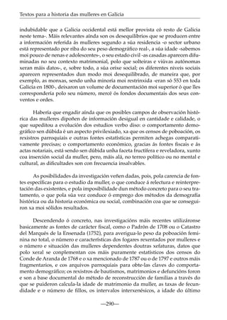 Textos para a historia das mulleres en Galicia
indubidable que a Galicia occidental está mellor provista có resto de Galicia
neste tema-. Máis relevantes aínda son os desequilibrios que se producen entre
a información referida ás mulleres segundo a súa residencia -o sector urbano
está representado por riba do seu peso demográﬁco real-, a súa idade -sabemos
moi pouco de nenas e adolescentes-, o seu estado civil -as casadas aparecen difuminadas no seu contexto matrimonial, polo que solteiras e viúvas autónomas
xeran máis datos-, e, sobre todo, a súa orixe social; os diferentes niveis sociais
aparecen representados dun modo moi desequilibrado, de maneira que, por
exemplo, as monxas, sendo unha minoría moi restrinxida -eran só 553 en toda
Galicia en 1800-, deixaron un volume de documentación moi superior ó que lles
correspondería polo seu número, mercé ós fondos documentais dos seus conventos e ordes.
Habería que engadir aínda que os posibles campos de observación histórica das mulleres dipoñen de información desigual en cantidade e calidade, o
que supeditou a evolución dos estudios verbo diso: o comportamento demográﬁco sen dúbida é un aspecto privilexiado, xa que os censos de poboación, os
rexistros parroquiais e outras fontes estatísticas permiten achegas comparativamente precisas; o comportamento económico, gracias ás fontes ﬁscais e ás
actas notariais, está sendo sen dúbida unha faceta fructífera e reveladora, xunto
coa inserción social da muller, pero, máis alá, no terreo político ou no mental e
cultural, as diﬁcultades son con frecuencia insalvables.
As posibilidades da investigación veñen dadas, pois, pola carencia de fontes especíﬁcas para o estudio da muller, o que conduce á relectura e reinterpretación das existentes, e pola imposibilidade dun método concreto para o seu tratamento, o que pola súa vez conduce ó emprego dos métodos da demografía
histórica ou da historia económica ou social, combinación coa que se conseguiron xa moi sólidos resultados.
Descendendo ó concreto, nas investigacións máis recentes utilizáronse
basicamente as fontes de carácter ﬁscal, como o Padrón de 1708 ou o Catastro
del Marqués de la Ensenada (1752), para averigua-lo peso da poboación feminina no total, o número e características dos fogares rexentados por mulleres e
o número e situación das mulleres dependentes doutras xefaturas, datos que
polo xeral se conplementan cos máis puramente estatísticos dos censos do
Conde de Aranda de 1768 e o xa mencionado de 1787 ou o de 1797 e outros máis
fragmentarios, e cos arquivos parroquiais para obte-las claves do comportamento demográﬁco; os rexistros de bautismos, matrimonios e defuncións foron
e son a base documental do método de reconstrucción de familias a través do
que se puideron calcula-la idade de matrimonio da muller, as taxas de fecundidade e o número de ﬁllos, os intervalos interxenésicos, a idade do último
—290—

 