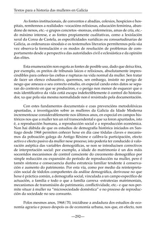 Textos para a historia das mulleres en Galicia
As fontes institucionais, de conventos e abadías, colexios, hospicios e hospitais, remítennos a realidades -vocacións relixiosas, educación feminina, abandono de nenos, etc.- e grupos concretos -monxas, enfermeiras, amas de cría, etc.do máximo interese, e as fontes propiamente cualitativas, como a lexislación
xeral da Coroa de Castela, as especiﬁcidades xurídicas ou consuetudinarias de
Galicia, as ordenanzas sinodais e os testemuños literarios permítennos pola súa
vez observa-la formulación e os modos de resolución de problemas de comportamento desde a perspectiva das autoridades civil e eclesiástica e da opinión
das elites.
Esta enumeración non esgota as fontes de posible uso, dado que deixa fóra,
por exemplo, os preitos de tribunais laicos e relixiosos, absolutamente imprescindibles para coñece-las crebas e rupturas na vida normal da muller. Sen tratar
de facer un elenco exhaustivo, queremos, sen embargo, insistir no perigo de
nesgo que ameaza o seu correcto estudio, en especial cando estes datos se separan do contexto en que se produciron, e o perigo non menor de esquecer que o
más identiﬁcativo da vida cotiá escapa indefectiblemente ó control do historiador, xa que pola súa mesma normalidade non é rexistrado pola documentación.
Con estes fundamentos documentais e coas prevencións metodolóxicas
apuntadas, a investigación sobre as mulleres da Galicia da Idade Moderna
incrementouse considerablemente nos últimos anos, en especial en campos históricos nos que a muller ten un rol transcendental e que xa foron apuntados, isto
é, a reproducción humana, a reproducción social e a reproducción económica.
Non hai dúbida de que os estudios de demografía histórica iniciados en Santiago desde 1968 permiten coñecer hoxe en día case tódalas claves e mecanismos da poboación galega do Antigo Réxime e calibra-la participación, efecto
activo e efecto pasivo da muller nese proceso; isto podería ter conducido á valoración aséptica das variables demográﬁcas, se non se introducisen correctivos
de interpretación social: por exemplo, a idade do matrimonio é un dos máis
socorridos mecanismos de control consciente do crecemento demográﬁco por
simple reducción ou expansión do período de reproducción na muller, pero é
tamén síntoma e consecuencia dunha estratexia familiar tendente á conservación e aumento do patrimonio. Por esta vía, como por medio da reinterpretación social de tódolos compoñentes da análise demográﬁca, derivouse no que
hoxe é práctica común, a demografía social, vinculada a un campo especíﬁco de
actuación, a familia e todo o que a familia carrexa -estratexias matrimoniais,
mecanismos de transmisión do patrimonio, conﬂictividade, etc.- e que nos permite situar á muller na “microsociedade doméstica” e no proceso de reproducción da sociedade no seu conxunto.
Polos mesmos anos, 1968/70, iniciábase a andadura dos estudios de economía agraria e pouco despois os de economía urbana, nos que, en efecto, non
—292—

 