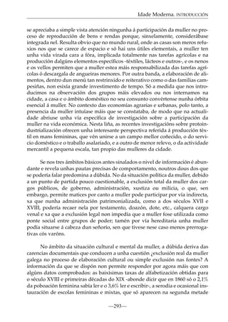 Idade Moderna. INTRODUCCIÓN
se apreciaba a simple vista atención ningunha á participación da muller no proceso de reproducción de bens e rendas porque, sinxelamente, considerábase
integrada nel. Resulta obvio que no mundo rural, onde as casas son meros refuxios nos que se carece de espacio e só hai uns útiles elementais, a muller ten
unha vida virada cara a fóra, implicada totalmente nas tarefas agrícolas e na
producción dalgúns elementos especíﬁcos -téxtiles, lácteos e outros-, e os nenos
e os vellos permiten que a muller estea máis responsabilizada das tarefas agrícolas ó descargala de angueiras menores. Por outra banda, a elaboración de alimentos, dentro dun menú tan restrinxido e reiterativo como o das familias campesiñas, non esixía grande investimento de tempo. Só a medida que nos introducimos na observación dos grupos máis elevados ou nos internamos na
cidade, a casa e o ámbito doméstico no seu conxunto convértense nunha órbita
esencial á muller. No contexto das economías agrarias e urbanas, polo tanto, a
presencia da muller intuíase máis que se constataba, de modo que na actualidade abriuse unha vía especíﬁca de investigación sobre a participación da
muller na vida económica. Nesta liña, as recentes investigacións sobre protoindustrialización ofrecen unha interesante perspectiva referida á producción téxtil en mans femininas, que vén unirse a un campo mellor coñecido, o do servicio doméstico e o traballo asalariado, e a outro de menor relevo, o da actividade
mercantil a pequena escala, tan propio das mulleres da cidade.
Se nos tres ámbitos básicos antes sinalados o nivel de información é abundante e revela unhas pautas precisas de comportamento, noutros dous dos que
se podería falar predomina a dúbida. No da situación política da muller, debido
a un punto de partida pouco cuestionable, a exclusión total da muller dos cargos públicos, de goberno, administración, xustiza ou milicia, o que, sen
embargo, permite matices por canto a muller pode participar por vía indirecta,
xa que nunha administración patrimonializada, como a dos séculos XVII e
XVIII, podería recaer nela por testamento, doazón, dote, etc., calquera cargo
venal e xa que a exclusión legal non impedía que a muller fose utilizada como
ponte social entre grupos de poder; tamén por vía hereditaria unha muller
podía situarse á cabeza dun señorío, sen que tivese nese caso menos prerrogativas cós varóns.
No ámbito da situación cultural e mental da muller, a dúbida deriva das
carencias documentais que conducen a unha cuestión ¿exclusión real da muller
galega no proceso de elaboración cultural ou simple exclusión nas fontes? A
información da que se dispón non permite responder por agora máis que con
algúns datos comprobados: as baixísimas taxas de alfabetización obtidas para
o século XVIII e primeiras décadas do XIX -abonde dicir que en 1860 só o 2,1%
da poboación feminina sabía ler e o 3,6% ler e escribir-, a serodia e ocasional instauración de escolas femininas e mixtas, que só aparecen na segunda metade
—293—

 