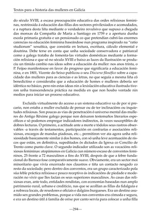 Textos para a historia das mulleres en Galicia
do século XVIII, a escasa preocupación educativa das ordes relixiosas femininas, restrinxida á educación das ﬁllas dos sectores privilexiados e acomodados,
e a ruptura desta liña mediante o verdadeiro revulsivo que supuxo a chegada
das monxas da Compañía de María a Santiago en 1759 e a apertura dunha
escola primaria gratuíta e un pensionado co que pretendían cubri-las enormes
carencias na educación feminina baseándose nun programa inspirado na “ratio
studiorum” xesuítica, que consistía en lectura, escritura, cálculo elemental e
doutrina. Debe terse en conta que unha sociedade conservadora e patriarcal
como a galega trataba de fomenta-las virtudes domésticas mediante a formación relixiosa e que só no século XVIII e baixo as luces da Ilustración se produciu un tímido cambio nas ideas sobre a educación da muller: nos anos trinta, o
P. Feijoo manifestouse en favor do progreso que signiﬁcaría a educación feminina, e en 1801, Vicente do Seixo publicou o seu Discurso ﬁlosóﬁco sobre a capacidade das mulleres para as ciencias e as letras, no que seguía a mesma liña có
benedictino e consideraba que a educación de homes e mulleres debería ser
idéntica no básico, pero nin estas ideas nin a lexislación educativa ilustrada tiveron unha transcendencia práctica na medida en que non houbo vontade nin
medios para iniciar un proceso educativo.
Excluída virtualmente do acceso a un sistema educativo xa de por si precario, non estaba a muller excluída de pensar ou de ter inclinacións ou inquietudes relixiosas. Son poucas as vías de penetración ó universo mental das mulleres do Antigo Réxime galego porque non deixaron testemuños literarios especíﬁcos e só podemos empregar indicadores indirectos, ás veces susceptibles de
dobres lecturas. O primeiro, a actitude ante a morte e tódolos seus rastros observables -a través de testamentos, participación en confrarías e asociacións relixiosas, encargos de mandas piadosas, etc.-, permitiron ver ata agora unha relixiosidade basicamente similar á dos homes, con só unha leve acentuación de riscos que están, en deﬁnitiva, supeditados ós dictados da Igrexa co Concilio de
Trento como punto clave. O segundo indicador utilizado son as vocacións relixiosas femininas: atopámonos en Galicia cun número escaso de conventos femininos, 25 fronte a 72 masculinos a ﬁns do XVIII, despois de que a febre fundacional do Barroco fose comparativamente suave. Obviamente, era un sector moi
minoritario que vivía encerrado nos claustros e tiña un contacto nesgado co
resto da sociedade; pero dentro dos conventos, era un grupo caracterizado pola
súa feble práctica relixiosa e pouco receptivo ás indicacións de piedade e moderación no vivir que lles facían os seus superiores masculinos. As casas das relixiosas eran, ante todo, entidades rendistas, con economías baseadas nun amplo
patrimonio rural, urbano e crediticio, nas que se acollían as ﬁllas da ﬁdalguía e
a nobreza locais, de rexedores e oﬁciais e dalgúns burgueses. Era un destino asumido sen grandes problemas, porque a vida nos conventos era cómoda e segura,
e era un destino útil á familia de orixe por canto servía para colocar a unha ﬁlla
—294—

 