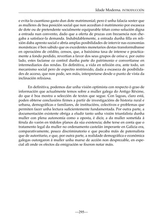 Idade Moderna. INTRODUCCIÓN
e evita-lo cuantioso gasto dun dote matrimonial; pero é unha falacia soster que
as mulleres de boa posición social que non accedían ó matrimonio por escaseza
de dote ou de pretendente socialmente equiparable tiñan como solución digna
a entrada nun convento, dado que a oferta de prazas con frecuencia non chegaba a satisface-la demanda. Indubidablemente, a entrada dunha ﬁlla en relixión daba apresto social e abría amplas posibilidades de intervir nas economías
monásticas: é ben sabido que os excedentes monetarios destas transformábanse
en operacións de crédito, censos, que, a baixísima taxa de interese e practicamente a fondo perdido, revertían a favor dos seus grupos de orixe e, por outro
lado, estes facíanse co control dunha parte do patrimonio e convertíanse en
intermediarios das rendas. En deﬁnitiva, a vida en relixión era, ante todo, un
mecanismo social pero de espectro restrinxido, dada a escaseza de posibilidades de acceso, que non pode, sen máis, interpretarse desde o punto de vista da
inclinación relixiosa.
En deﬁnitiva, podemos dar unha visión optimista con respecto ó grao de
información que actualmente temos sobre a muller galega do Antigo Réxime,
do que é boa mostra a selección de textos que segue. Con lagoas, claro está,
poden obterse conclusións ﬁrmes a partir de investigacións de historia rural e
urbana, demográﬁcas e familiares, de institucións, colectivos e problemas que
permiten facer unha lectura suﬁcientemente fundamentada. Por outra parte, a
documentación existente obriga a eludir tanto unha visión triunfalista dunha
muller con plena autonomía como a oposta, é dicir, a da muller sometida á
férula do varón en tódolos planos da súa existencia; debe terse en conta que o
tratamento legal da muller no ordenamento castelán imperante en Galicia era,
comparativamente, pouco discriminatorio e que pecaba máis de paternalista
que de autoritario, e que, por outra parte, a realidade demográﬁca e económica
galegas outorgaron á muller unha marxe de acción non desprezable, en especial alí onde os efectos da emigración se ﬁxeron notar máis.

—295—

 