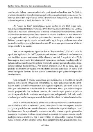 Textos para a historia das mulleres en Galicia
matrimonio é clave para entende-la súa posición de subordinación. En Galicia,
a lexislación castelá completábase cun dereito consuetudinario sumamente flexible en temas tan importantes como a transmisión hereditaria, e coa praxe do
tribunal superior, a Real Audiencia de Galicia.
As “Leyes de Toro” promulgadas polas Cortes no ano 1505 e que supoñen a máis importante renovación do Dereito privado dos territorios de Castela,
ordenan as relacións entre marido e muller, fortalecendo notablemente a institución do matrimonio; son o fundamento do réxime xurídico das mulleres casadas, regulando a súa capacidade patrimonial e o alcance da autoridade marital.
Trátase, por outra parte, dunha subordinación legal da que estaban exoneradas
as mulleres viúvas e as solteiras maiores de 25 anos, que gozaron ante a lei dun
rango similar ó do varón.
Nos textos expóñense algunhas destas “Leyes de Toro”. Pola súa orde de
aparición, a primeira é a Lei 55, que categoricamente considera ás mulleres casadas inhábiles se non teñen concedida a licencia marital. A seguinte, a Lei 56 de
Toro, regula a necesaria licencia marital para que as mulleres casadas puideran
actuar en todo aquilo que lles estaba prohibido -outras tres leis abordan a regulación xudicial desta licencia-. Por último, inclúese a Lei 61 de Toro, que lles
prohibe ás mulleres obrigarse como ﬁadoras dos seus cónxuxes, lei densa e un
tanto ambigua e obxecto de non poucas controversias por parte dos especialistas do dereito.
Con respecto ó réxime económico do matrimonio, a lexislación castelá
admitía tan só unha obrigatoria comunidade de bens gananciais unida á institución dotal -do dote ocupámonos no seguinte capítulo-, que non incluía os
bens que cada cónxuxe posuíra antes do matrimonio. Aínda que se buscaba protexe-la propiedade das mulleres casadas, de maneira que quedara explicitamente separada da do marido e, en ningún caso, a disposición del, todo tende
a indicar que os cónxuxes gozaron de bastante liberdade na súa administración.
Se as elaboracións teóricas emanadas do Estado converxían no fortalecemento da institución matrimonial, outro tanto pode dicirse con respecto á acción
da Igrexa, que defendeu doutrinalmente o matrimonio, en primeiro lugar, como
lexítimo marco da reproducción humana e social e, por outra parte, presentándoo como o antídoto contra a inmoralidade e, xunto ó convento, como o estado
perfecto para as mulleres, por el convertidas en abnegadas e nunca folgadas
nais e esposas. Os tres últimos textos deste epígrafe inciden, precisamente, niso.
—298—

 