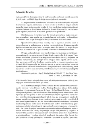 Idade Moderna. REPRODUCCIÓN HUMANA E SOCIAL
Selección de textos
Actos que o Dereito lles impide realizar ás mulleres casadas sen licencia marital, regulación
desta licencia e prohibición legal de obrigarse como ﬁadora do seu marido.
La muger durante el matrimonio sin licencia de su marido como no puede
facer contrato alguno, asimismo no se pueda apartar ni desistir de ningun contrato
que a ella toque, ni dar por quito a nadie de él; ni pueda facer casi contrato, ni estar
en juicio faciendo ni defendiendo sin la dicha licencia de su marido: y si estuviere
por sí o por su procurador, mandamos que no vala lo que hiciere.
Mandamos que el marido pueda dar licencia general a su mujer para contraer y para hacer todo aquello que no podía facer sin su licencia, y si el marido se
la diere vala todo lo que su muger hiciere por virtud de la dicha licencia.
Quando el marido estuviere ausente, y no se espera de próximo venir, o
corre peligro en la tardanza, que la Justicia con conocimiento de causa, seyendo
legítima o necesaria o provechosa a su muger, pueda dar licencia a la muger, la que
el marido le había de dar, la qual así dada, vala como si el marido se la diese.
De aquí adelante la mujer no se pueda obligar por ﬁadora de su marido aunque se diga y alegue que se convirtió la tal deuda en provecho de la muger. Y asimismo mandamos, que quando se obligaren a mancomún marido y muger en un
contrato o en diversos, que la muger no sea obligada a cosa alguna: salvo si se probare que se convirtió la tal deuda en provecho della: ca entonces mandamos que
por rata del dicho provecho sea obligada: pero si lo que se convirtió en provecho
della fue en las cosas que el marido le era obligado a dar así como vestirla y darla
de comer y las otras cosas necesarias, mandamos que por esto ella no sea obligada
a cosa alguna...
Novísima Recopilación, Libro X, Título I, Leis XI, XII e XV (55, 56 e 59 de Toro);
Libro X, Título XI, Lei III (61 de Toro).
1796, 21 de abril. Poder outorgado á sua esposa polo Marqués de Camarasa, veciño de Santiago, para administrar bens e máis que contén.
En la ciudad de Santiago a veinte y un días del mes de abril año de mil setecientos noventa y seis el Exmo. Sr. Dn. Domingo Francisco Gómez de los Cabos
Manrique [...] marqués de Camarasa, de Parga y de San Miguel de Penas [...] grande
de España de primera clase vecino de esta dha. ciudad por ante mi escribano y testigos dijo que por quanto se halla indispuesto actualmente y por otras causas justas e impedimentos que pueden obcurrir a S. E. para que los negocios y asuntos de
su casa no padezcan el menor atraso, conﬁere y otorga todo su poder cumplido [...]
a su amada esposa la Excma. Sra. Dª. Ana Gertrudis Vermúdez Faxardo y Andrade
insolidum para que en los casos de indisposición y otros impedimentos y qualquiera ausencia del señor otorgante representando su propia persona [...] pueda ﬁrmar y dar cartas de pago a mayordomos y administradores de haciendas, rentas y
efectos de los estados, casas y mayorazgos de que está poseedor [...] aprovar o
reprovar dhas. quentas y más que considere conveniente, quitar dhos. mayordomos
y administradores y nombrar otros [...], igualmente da poder a dha. Excma. Sra.
para presentar todos y qualesquiera beneﬁcios curados de su regalía y patronato,

—299—

 