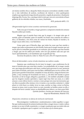 Textos para a historia das mulleres en Galicia
así mismo nombre elixa y despache títulos de juezes correxidores alcaldes rexidores y más individuos de justizia, escribanos de número y otros qualesquiera
empleos que igualmente tenga derecho posesión y regalía de presentar y ﬁnalmente
disponga dha. Excma. Sra. y pratique todo lo más que viera ser conveniente al buen
gobierno de los referidos estados, sus casas y haciendas...
AUS, protocolo 6695, f. 21.
Obrigatoriedade legal do réxime económico matrimonial de gananciais.
Toda cosa que el marido y muger ganeren o compraren estando de consuno
háyanlo ambos por medio...
Magüer que el marido haya más que la muger, o la muger más que el
marido, quier en heredad, quier en mueble, los frutos sean comunes de ambos a
dos; y la heredad, y las otras cosas do vienen los frutos, háyalas el marido y la
muger cuyas antes eran, o sus herederos.
Como quier que el Derecho diga, que todas las cosas que han marido y
muger, que todas se presumen ser del marido, hasta que la muger muestre que son
suyas; pero la costumbre guardada es en contrario, que los bienes que han marido
y muger, que son de ambos por medio, salvo los que probare cada uno que son
suyos apartadamente; y así mandamos que se guarde por ley.
Novísima Recopilación, Libro X, Título IV, Leis I, III e IV respectivamente.
Eloxio da laboriosidade e outras virtudes domésticas nas mulleres casadas.
Sepamos que condiciones ha de tener la muger y que condiciones ha de
tener el marido para que sean bien casados. Las propiedades de la muger casada
son, que tenga gravedad para salir fuera, cordura para governar la casa, paciencia
para sufrir el marido, amor para criar los hijos, afabilidad para con los vezinos, diligencia para guardar la hacienda, cumplida en cosas de honra, amiga de buena compañía, y muy enemiga de liviandades de moza. [...] El oﬁcio del marido es ganar
hacienda y el de la muger, allegarla y guardarla. [...] Es también saludable consejo
que las mugeres casadas aprendan y sepan regir muy bien sus casas, es a saber
amasar y cocer, labrar, barrer y cocinar y coser, porque son cosas tan necesarias que
sin ellas no pueden ellas mismas vivir, ni menos a sus maridos contentar [...] ¡Qué
placer es verla hacer su colada, lavar su ropa, acechar su trigo, cerner su harina,
amasar su masa, cocer su pan, barrer su casa, encender su lumbre, poner su olla, y
después de haver comido, tomar su almohadilla para labrar o su rueca para hilar.
Epístolas familiares, escritas por Antonio de Guevara,
bispo de Mondoñedo, Madrid 1732.
Disposicións eclesiásticas na defensa da institución matrimonial.
Descomulgamos i maldecimos i anatematizamos a todos aquellos i a aquellas que maliciosamente levantaren testimonio falso a muger moza o viuda o soltera
porque no se case ni halle casamiento, o a muger casada para que aya mala vida con
su marido i qualquiera que lo supiere i no lo revelare aya la misma pena.

—300—

 