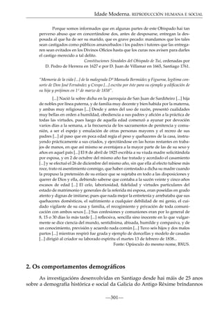 Idade Moderna. REPRODUCCIÓN HUMANA E SOCIAL
Porque somos informados que en algunas partes de este Obispado hai tan
perverso abuso que en concertándose dos, antes de desposarse, entregan la desposada al que ha de ser su marido, que es grave pecado: mandamos que los tales
sean castigados como públicos amancebados i los padres i tutores que las entregaren sean evitados en los Divinos Oﬁcios hasta que los curas nos avisen para darles
el castigo merecido a tal delito.
Constituciones Sinodales del Obispado de Tui, ordenadas por
D. Pedro de Herrera en 1627 e por D. Juan de Villamar en 1665, Santiago 1761.
“Memoria de la vida [...] de la malograda Dª Manuela Bermúdez y Figueroa, legítima consorte de Don José Fernández y Crespo [...] escrita por éste para su ejemplo y ediﬁcación de
su hija y prójimos en 1º de marzo de 1838”.
[...] Nació la sobre dicha en la parroquia de San Juan de Sardiñeiro [...] hija
de nobles por línea paterna, y de familia muy decente y bien habida por la materna,
y ambas muy religiosas [...] Desde y antes del uso de razón, presentó cualidades
muy bellas en orden a humildad, obediencia a sus padres y aﬁción a la práctica de
todas las virtudes, pues luego de aquella edad comenzó a ayunar por devoción
varios días a la semana, a la frecuencia de los sacramentos de penitencia y comunión, a ser el espejo y emulación de otras personas mayores y el recreo de sus
padres [...] al paso que en poca edad regía el peso y quehaceres de la casa, instruyendo prácticamente a sus criados, y ejercitándose en las horas restantes en trabajos de manos, en que así mismo se aventajara a la mayor parte de las de su sexo y
años en aquel país [...] El 8 de abril de 1825 escribía a su viuda madre solicitándola
por esposa, y en 2 de octubre del mismo año fue tratado y acordado el casamiento
[...] y se efectuó el 26 de diciembre del mismo año, sin que ella al efecto tubiese más
roce, trato ni asentimiento conmigo, que haber contestado a dicha su madre cuando
la propuso la pretensión de su enlace que se sujetaba en todo a las disposiciones y
querer de Dios y ella, debiendo saberse que contaba a la sazón veinte y cinco años
escasos de edad [...] El celo, laboriosidad, ﬁdelidad y virtudes particulares del
estado de matrimonio y generales de la referida mi esposa, eran poseídas en grado
atento y dignas de imitarse; pues que nada mejor la entretenía y arrebataba que sus
quehaceres domésticos, el sufrimiento a cualquier debilidad de mi genio, el cuidado vigilante de su casa y familia, el recogimiento y privación de toda comunicación con ambos sexos [...] Sus confesiones y comuniones eran por lo general de
8, 15 o 30 días lo más tarde [...] reﬂecsiva, sencilla sino inocente en lo que vulgarmente se dice ciencia del mundo, sentidísima, abisada, humilde y compasiva, y de
un conocimiento, previsión y acuerdo nada común [...] Tuvo seis hijos y dos malos
partos [...] mientras respiró fue grada y ejemplo de doncellas y modelo de casadas
[...] dirigió al criador su laborado espíritu el martes 13 de febrero de 1838...
Fonte: Opúsculo do mesmo nome, BXUS.

2. Os comportamentos demográﬁcos
As investigacións desenvolvidas en Santiago desde hai máis de 25 anos
sobre a demografía histórica e social da Galicia do Antigo Réxime bríndannos
—301—

 