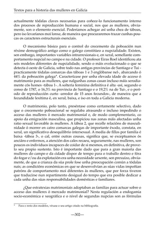 Textos para a historia das mulleres en Galicia
actualmente tódalas claves necesarias para coñece-lo funcionamento interno
dos procesos de reproducción humana e social, nos que as mulleres, obviamente, son o elemento esencial. Poderiamos achegar así unha chea de táboas,
pero iso levaríanos moi lonxe, de maneira que procuraremos trazar cunhas poucas os caracteres estructurais esenciais.
O mecanismo básico para o control do crecemento da poboación nun
réxime demográﬁco antigo como o galego constitúeo a nupcialidade. Existen,
sen embargo, importantes variables intrarrexionais e, en xeral, semellante comportamento nupcial no campo e na cidade. O profesor Eiras Roel identiﬁcou ata
seis modelos diferentes de nupcialidade, sendo o máis evolucionado o que se
detecta ó oeste de Galicia, sobre todo nas antigas provincias de Santiago e Tui practicamente tódalas comarcas das táboas 1 e 3 englóbanse nel-, abarcando ó
44% da poboación galega*. Caracterízase por unha elevada idade de acceso ó
matrimonio para as mulleres, que nalgunhas zonas casan incluso máis serodiamente cós homes -táboa 1-. A soltería feminina deﬁnitiva é alta -así, segundo o
censo de 1787, o 16,3% na provincia de Santiago e o 19,2% na de Tui-, e o período de reproducción curto -arredor de 15 anos fecundos-, de maneira que a
fecundidade lexítima é, en xeral, baixa, e iso en toda a Galicia moderna.
O matrimonio, polo tanto, preséntase como certamente selectivo, dado
que o crecemento poboacional se regulaba atrasando e incluso impedindo o
acceso das mulleres ó mercado matrimonial e, de modo complementario, co
apoio da emigración masculina, que propiciou nas zonas máis afectadas unha
ratio sexual favorable ás mulleres. A táboa 2, que recolle relacións de masculinidade ó morrer en catro comarcas galegas de importante éxodo, constata, en
xeral, un signiﬁcativo desequilibrio intersexual. A media de ﬁllos por familia é
baixa -táboa 3-, o cal, entre outras cousas, signiﬁca que, se exceptuamos ós
anciáns e enfermos, a atención dos cales recaeu, seguramente, nas mulleres, son
poucos os individuos incapaces de coidar de si mesmos, en deﬁnitiva, de provelo seu propio sustento. Isto é importante dado que para a gran maioría das
mulleres do campo e da cidade dispor de tempo para o traballo dentro e fóra
do fogar e/ou da explotación era unha necesidade urxente, sen prexuízo, obviamente, de que a crianza da súa prole fose unha preocupación común a tódalas
nais; as condicións económicas en que se desenvolvían as súas vidas impoñían
patróns de comportamento moi diferentes ás mulleres, que por forza tiveron
que traducirse nun repartimento desigual do tempo que era posible dedicar a
cada unha das súas responsabilidades domésticas e familiares.
¿Que estratexias matrimoniais adoptaban as familias para actuar sobre o
acceso das mulleres ó mercado matrimonial? Nesta regulación a endogamia
socio-económica e xeográfica e o nivel de segundas nupcias son as fórmulas
*

Para o resto dos modelos, véxase o seu artigo citado na bibliografía.

—302—

 