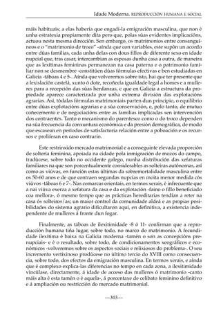 Idade Moderna. REPRODUCCIÓN HUMANA E SOCIAL
máis habituais; a elas habería que engadi-la emigración masculina, que non é
unha estratexia propiamente dita pero que, polas súas evidentes implicacións,
actuou nesta mesma dirección. Sen embargo, os matrimonios entre consanguíneos e o “matrimonio de troco” -aínda que con variables, este supón un acordo
entre dúas familias, cada unha delas con dous fillos de diferente sexo en idade
nupcial que, tras casar, intercambian as esposas dunha casa a outra, de maneira
que as lexítimas femininas permanezan na casa paterna e o patrimonio familiar non se desmembre -constitúen dúas fórmulas efectivas e ben estudiadas en
Galicia -táboas 4 e 5-. Aínda que volveremos sobre isto, hai que ter presente que
a lexislación castelá, xunto ó dote, recoñecía igualdade legal a homes e a mulleres para a recepción das súas herdanzas, e que en Galicia a estructura da propiedade aparece caracterizada por unha extrema división das explotacións
agrarias. Así, tódalas fórmulas matrimoniais parten dun principio, o equilibrio
entre dúas explotacións agrarias e a súa conservación, e, polo tanto, de mutuo
coñecemento e de negociacións entre as familias implicadas sen intervención
dos contraentes. Tanto o mecanismo do parentesco como o do troco dependen
na súa frecuencia da conxuntura económica e da presión demográfica, de modo
que escasean en períodos de satisfactoria relación entre a poboación e os recursos e proliferan en caso contrario.
Este restrinxido mercado matrimonial e a conseguinte elevada proporción
de soltería feminina, apoiada na cidade pola inmigración de mozos do campo,
tradúcese, sobre todo no occidente galego, nunha distribución das xefaturas
familiares na que son porcentualmente considerables as solteiras autónomas, así
como as viúvas, en función estas últimas da sobremortalidade masculina entre
os 50-60 anos e de que contraen segundas nupcias en moita menor medida cós
viúvos -táboas 6 e 7-. Nas comarcas orientais, en termos xerais, é infrecuente que
a nai viúva exerza a xefatura da casa e da explotación -faino o ﬁllo beneﬁciado
coa mellora-, ó mesmo tempo que as prácticas hereditarias tendían a reter na
casa ós solteiros/as; un maior control da comunidade aldeá e as propias posibilidades do sistema agrario diﬁcultaron aquí, en deﬁnitiva, a existencia independente de mulleres á fronte dun fogar.
Finalmente, as táboas de ilexitimidade -8 ó 11- conﬁrman que a reproducción humana tiña lugar, sobre todo, no marco do matrimonio. A fecundidade ilexítima é baixa na Galicia moderna -tamén o son as concepcións prenupciais- e é o resultado, sobre todo, de condicionamentos xeográﬁcos e económicos -volveremos sobre os aspectos sociais e relixiosos do problema-. O seu
incremento vertixinoso prodúcese no último tercio do XVIII como consecuencia, sobre todo, dos efectos da emigración masculina. En termos xerais, e aínda
que é complexo explica-las diferencias no tempo en cada zona, a ilexitimidade
vincúlase, directamente, á idade de acceso das mulleres ó matrimonio -canto
máis alta é esta tamén o é aquela-, á porcentaxe de celibato feminino deﬁnitivo
e á ampliación ou restricción do mercado matrimonial.
—303—

 