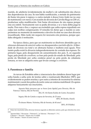 Textos para a historia das mulleres en Galicia
marido, de adulterio (evidentemente da muller) e de substitución das chaves
das dependencias da casa. Se non había xustiﬁcación, a metade do patrimonio
do home iría parar á esposa e a outra metade á deusa Ceres (todo iso no caso
de matrimonio cum manu). Con ocasión do divorcio de Carvilio Ruga no 230 a.C,
produciuse unha modiﬁcación. Este home divorciouse da súa esposa porque
esta era estéril. Teoricamente non se podía divorciar, e se o facía debía paga-la
multa. Pero non o ﬁxo, e supuxo un escándalo que unha esposa repudiada sen
culpa non recibise compensación. O remedio foi dictar que o marido se comprometese no momento do matrimonio a devolve-lo dote no caso dun divorcio
inxustiﬁcado. Máis tarde nin sequera foi necesaria esta promesa, porque quedaba obrigado á restitución.
Na época clásica, para que un matrimonio se disolvese abondaba que os
cónxuxes deixasen de convivir unha vez desaparecida a maritalis affectio. A liberdade de divorcio era total e en abstracto homes e mulleres eran iguais. Pero
tamén podía existi-lo divorcio independentemente da vontade dos esposos. En
primeiro lugar, pola desaparición do consentimento dos pais. E, en segundo
lugar, pola perda do conubium, xa fose pola perda do estado de liberdade, pola
perda da liberdade por unha condena penal ou pola perda da cidadanía
romana, se non se adquiría outra que levase consigo o conubium.

3. Parentesco e familia
As novas de Estrabón sobre a xinecocracia dos cántabros deron lugar por
unha banda a unha serie de teorías sobre o matriarcado (Bachofen 1987), que
evidentemente se poden rexeitar, e por outra a intentos de reconstruí-lo sistema
matrimonial e social dos pobos do norte como un sistema matrilineal. Os apoios
atópanse basicamente nas inscricións.
Apronia Rufa procurou que se ﬁxera [esta lápida] para Dovecia, ﬁlla de
Paterna e Talavia, ﬁlla de Flavinia.
IRG, IV, 116 (Santa Eulalia de Castro, Escuadro).
Seguia, ﬁlla de Catulia e esposa de Severino, de 23 anos.
IRPL, 80 (Xerdiz, Ourol).
Ós deuses Manes, Victorina, ﬁlla de Serania, de 60 anos3.
IRPL, 83 (Vilalba).
3 Estas tres inscricións teñen diversas lecturas segundo os diferentes autores, polo que ofrecémo-los orixinais:
Apronia Rufa / Dovaeciae / Paternae F / et Talaviae / Flaviniae F / F C.
Calutiae f / Severini / Seguia ano/ru XXIII.
D M /Seranie / Victori/na anno/rum LX.

—30—

 