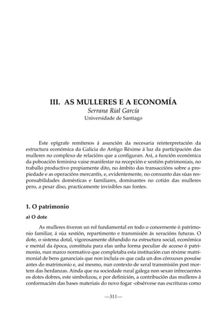 III. AS MULLERES E A ECONOMÍA
Serrana Rial García
Universidade de Santiago

Este epígrafe remítenos á asunción da necesaria reinterpretación da
estructura económica da Galicia do Antigo Réxime á luz da participación das
mulleres no complexo de relacións que a conﬁguran. Así, a función económica
da poboación feminina vaise manifestar na recepción e xestión patrimoniais, no
traballo productivo propiamente dito, no ámbito das transaccións sobre a propiedade e as operacións mercantís, e, evidentemente, no conxunto das súas responsabilidades domésticas e familiares, dominantes no cotián das mulleres
pero, a pesar diso, practicamente invisibles nas fontes.

1. O patrimonio
a) O dote
As mulleres tiveron un rol fundamental en todo o concernente ó patrimonio familiar, á súa xestión, repartimento e transmisión ás xeracións futuras. O
dote, o sistema dotal, vigorosamente difundido na estructura social, económica
e mental da época, constituíu para elas unha forma peculiar de acceso ó patrimonio, nun marco normativo que completaba esta institución cun réxime matrimonial de bens gananciais que non incluía os que cada un dos cónxuxes posuíse
antes do matrimonio e, así mesmo, nun contexto de xeral transmisión post mortem das herdanzas. Aínda que na sociedade rural galega non sexan infrecuentes
os dotes dobres, este simbolizou, e por deﬁnición, a contribución das mulleres á
conformación das bases materiais do novo fogar -obsérvese nas escrituras como
—311—

 