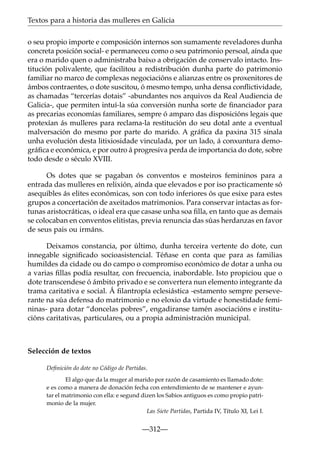 Textos para a historia das mulleres en Galicia
o seu propio importe e composición internos son sumamente reveladores dunha
concreta posición social- e permaneceu como o seu patrimonio persoal, aínda que
era o marido quen o administraba baixo a obrigación de conservalo intacto. Institución polivalente, que facilitou a redistribución dunha parte do patrimonio
familiar no marco de complexas negociacións e alianzas entre os proxenitores de
ámbos contraentes, o dote suscitou, ó mesmo tempo, unha densa conﬂictividade,
as chamadas “tercerías dotais” -abundantes nos arquivos da Real Audiencia de
Galicia-, que permiten intuí-la súa conversión nunha sorte de ﬁnanciador para
as precarias economías familiares, sempre ó amparo das disposicións legais que
protexían ás mulleres para reclama-la restitución do seu dotal ante a eventual
malversación do mesmo por parte do marido. A gráﬁca da paxina 315 sinala
unha evolución desta litixiosidade vinculada, por un lado, á conxuntura demográﬁca e económica, e por outro á progresiva perda de importancia do dote, sobre
todo desde o século XVIII.
Os dotes que se pagaban ós conventos e mosteiros femininos para a
entrada das mulleres en relixión, aínda que elevados e por iso practicamente só
asequibles ás elites económicas, son con todo inferiores ós que esixe para estes
grupos a concertación de axeitados matrimonios. Para conservar intactas as fortunas aristocráticas, o ideal era que casase unha soa ﬁlla, en tanto que as demais
se colocaban en conventos elitistas, previa renuncia das súas herdanzas en favor
de seus pais ou irmáns.
Deixamos constancia, por último, dunha terceira vertente do dote, cun
innegable signiﬁcado socioasistencial. Téñase en conta que para as familias
humildes da cidade ou do campo o compromiso económico de dotar a unha ou
a varias ﬁllas podía resultar, con frecuencia, inabordable. Isto propiciou que o
dote transcendese ó ámbito privado e se convertera nun elemento integrante da
trama caritativa e social. Á ﬁlantropía eclesiástica -estamento sempre perseverante na súa defensa do matrimonio e no eloxio da virtude e honestidade femininas- para dotar “doncelas pobres”, engadiranse tamén asociacións e institucións caritativas, particulares, ou a propia administración municipal.

Selección de textos
Deﬁnición do dote no Código de Partidas.
El algo que da la muger al marido por razón de casamiento es llamado dote:
e es como a manera de donación fecha con entendimiento de se mantener e ayuntar el matrimonio con ella: e segund dizen los Sabios antiguos es como propio patrimonio de la mujer.
Las Siete Partidas, Partida IV, Título XI, Lei I.

—312—

 