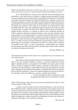 Textos para a historia das mulleres en Galicia
1708, 29 de decembro. Renuncia de lexítima que a favor de seus pais, veciños de San
Vicente de Barrantes, efectuou Dª. Juana Liverata de Meneses para profesar en relixión.
En la villa de Bayona a veynte y nueve días del mes de diciembre de mil
setecientos y ocho años ante mi escribano y testigos paresció presente Dª Juana
Liverata de Meneses hixa lexítima de Dn. Gaspar Baltasar de Meneses e Dª Biolante
de Araujo e Sotomayor becinos de la feligresía de Barrantes e dijo que aviendo considerado los peligros y trabajos del siglo e inconbenientes que dello resulta para la
seguridad de las conciencias e procurando desbiarse dellos [...] determinó de entrar
en religión por monja de belo negro en el Conbento de Nuestro Padre Santo
Domingo desta dha. villa y para que tubiese efeto lo comunicó con el dho. su padre
el qual lo puso en prática con la Priora Dª Aldonza Osorio Flores de Miranda y
monjas de dho. convento e se consertó su dote en mil y ducientos ducados de
vellón y pagar los alimentos propinas bestuario y ajuar con que aviéndose entregado renunciase a sus lexítimas paterna y materna en quien le paresciese [...] y para
poderlo hazer en forma pidió al dho. su padre la emancipase y apartase de su patria
potestad y le diese lizencia para disponer libremente de sus bienes [...] que se la
dio [...] y la dha. Dª Juana Liverata de Meneses usando de dha. lizencia y emancipación dijo que renunciaba y traspasaba en los dhos. sus padres todos sus bienes
así muebles como raíses [...] que le pertenescan o pertenecieren en cualquier
manera porque con la dha. dote alimentos e lo demás que a dado el dho. su padre
se contenta e satisface de todo ello...
APP, leg. 2589(2), f. 69.

Unha disposición lexislativa ordena incluír entre as mandas forzosas dos testamentos a de
casar doncelas pobres.
Que entre las demás mandas forzosas de los testamentos entre de aquí adelante la de casar mugeres huérfanas y pobres, y que haxa obligación de dexar
alguna cantidad para esto: y encargamos a los Prelados el recoger y poner a buen
cobro y recaudo y emplear las dichas mandas y asimismo la execución [...]; y por
sí mismos en lo que pudieren, examinando las obras pías que hubiere en sus obispados, apliquen las que hallaren menos útiles a casamientos de huérfanas y pobres,
pues es obra tan meritoria [...] pues en lo regular ninguna hay que sea tan del servicio de Dios y bien de este Reyno, y socorro y remedio de los pobres.
Novísima Recopilación, Libro X, Título III, Lei VII
(Pragmática de Felipe IV de 11 de febreiro de 1623).

{1560 e 1537}, Santiago. Obras pías para casar doncelas fundadas polos Cardeais D. Pedro
Varela de Mella e D. Juan Tabera.
[...] Que se casen en cada un año dos mozas huérfanas y a cada una den de
dote 15428 maravedís y medio las quales sean doncellas mozas pobres mayores de
14 años de buena fama naturales de esta ciudad e su giro e hijas de hombres casados pobres que no tengan con que dotallas cómodamente sin que queden en notable pobreza y aviendo alguna hija de algún ﬁligrés de la fra. de Santa María de Sada
donde fui baptizado en quien concurran las qualidades de fama vida e pobreza y
edad que arriba digo es mi voluntad se preﬁeran...
ACS, leg. 154.

—316—

 