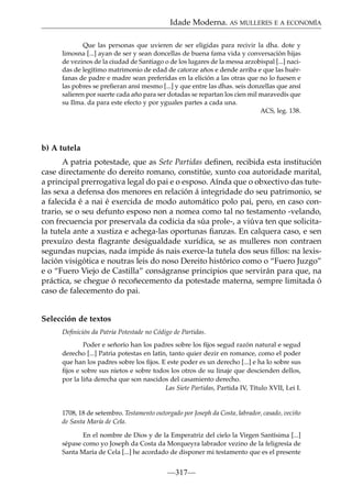 Idade Moderna. AS MULLERES E A ECONOMÍA
Que las personas que uvieren de ser eligidas para recivir la dha. dote y
limosna [...] ayan de ser y sean doncellas de buena fama vida y conversación hijas
de vezinos de la ciudad de Santiago o de los lugares de la messa arzobispal [...] nacidas de legítimo matrimonio de edad de catorze años e dende arriba e que las huérfanas de padre e madre sean preferidas en la elición a las otras que no lo fuesen e
las pobres se preﬁeran ansí mesmo [...] y que entre las dhas. seis donzellas que ansí
salieren por suerte cada año para ser dotadas se repartan los cien mil maravedís que
su Ilma. da para este efecto y por yguales partes a cada una.
ACS, leg. 138.

b) A tutela
A patria potestade, que as Sete Partidas deﬁnen, recibida esta institución
case directamente do dereito romano, constitúe, xunto coa autoridade marital,
a principal prerrogativa legal do pai e o esposo. Aínda que o obxectivo das tutelas sexa a defensa dos menores en relación á integridade do seu patrimonio, se
a falecida é a nai é exercida de modo automático polo pai, pero, en caso contrario, se o seu defunto esposo non a nomea como tal no testamento -velando,
con frecuencia por preservala da codicia da súa prole-, a viúva ten que solicitala tutela ante a xustiza e achega-las oportunas ﬁanzas. En calquera caso, e sen
prexuízo desta ﬂagrante desigualdade xurídica, se as mulleres non contraen
segundas nupcias, nada impide ás nais exerce-la tutela dos seus ﬁllos: na lexislación visigótica e noutras leis do noso Dereito histórico como o “Fuero Juzgo”
e o “Fuero Viejo de Castilla” conságranse principios que servirán para que, na
práctica, se chegue ó recoñecemento da potestade materna, sempre limitada ó
caso de falecemento do pai.
Selección de textos
Deﬁnición da Patria Potestade no Código de Partidas.
Poder e señorío han los padres sobre los ﬁjos segud razón natural e segud
derecho [...] Patria potestas en latín, tanto quier dezir en romance, como el poder
que han los padres sobre los ﬁjos. E este poder es un derecho [...] e ha lo sobre sus
ﬁjos e sobre sus nietos e sobre todos los otros de su linaje que descienden dellos,
por la liña derecha que son nascidos del casamiento derecho.
Las Siete Partidas, Partida IV, Título XVII, Lei I.

1708, 18 de setembro. Testamento outorgado por Joseph da Costa, labrador, casado, veciño
de Santa María de Cela.
En el nombre de Dios y de la Emperatriz del cielo la Virgen Santísima [...]
sépase como yo Joseph da Costa da Morqueyra labrador vezino de la feligresía de
Santa María de Cela [...] he acordado de disponer mi testamento que es el presente

—317—

 