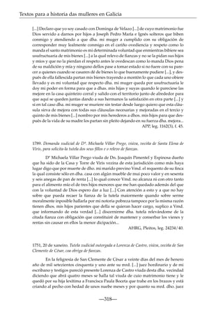Textos para a historia das mulleres en Galicia
[...] Declaro que yo soy casado con Dominga de Velazo [...] de cuyo matrimonio fue
Dios servido a darnos por hijos a Joseph Pedro María e Ignés solteros que biben
conmigo y atendiendo a que dha. mi muger a cumplido con su obligación de
corresponder muy lealmente conmigo en el cariño ovediencia y respeto como lo
manda el santo matrimonio es mi determinada voluntad que enmientras bibiere sea
usufructuaria de mis bienes [...] a la qual relevo de ﬁanzas y no se la pidan sus hijos
y míos y que no la pierdan el respeto antes le ovedescan como lo manda Dios pena
de su maldición y mía y ninguno dellos pase a tomar estado si no fuere con su parecer a quienes cuando se casaren dé de bienes lo que buenamente pudiere [...], y después de ella fallescida partan mis bienes trayendo a montón lo que cada uno obiere
llevado y es mi voluntad que respecto dha. mi muger queda por usufructuaria le
doy mi poder en forma para que a dhas. mis hijas y suyas quando le pareciese las
mejore en la casa quinteiro corral y salido con el territorio junto de alrededor para
que aquí se queden juntas dando a sus hermanos la satisfazión en otra parte [...] y
si en tal caso dha. mi muger se muriere sin testar desde luego quiero que esta cláusula sirva de mejora con todas sus cláusulas necesarias y mejoradas en el tercio y
quinto de mis bienes [...] nombro por mis herederos a dhos. mis hijos para que después de la vida de su madre los partan sin pleito dejando en su fuerza dha. mejora...
APP, leg. 1162(3), f. 45.

1789. Demanda xudicial de Dª. Michaela Villar Prego, viúva, veciña de Santa Elena de
Viris, para solicita-la tutela dos seus ﬁllos e o relevo de ﬁanzas.
Dª Michaela Villar Prego viuda de Dn. Joaquín Pimentel y Espinosa dueño
que ha sido de la Casa y Torre de Viris vezina de esta jurisdición como más haya
lugar digo que por muerte de dho. mi marido previno Vmd. el requento de su ﬁnca
la qual consiste sólo en dha. casa con algún mueble de mui poco valor y en sesenta
y seis anegas de pan de renta [...] lo qual conoce Vmd. no alcanza ni con otro tanto
para el alimento mío el de tres hijos menores que me han quedado además del que
con la voluntad de Dios espero dar a luz [...] Con atención a esto y a que no hay
sobre que pueda recaer la ﬁanza de la tutela maiormente quando sobre serme
moralmente inposible hallarla por mi notoria pobreza tampoco por la misma razón
tienen dhos. mis hijos parientes que della se quieran hacer cargo, suplico a Vmd.
que informando de esta verdad [...] discernirme dha. tutela relevándome de la
citada ﬁanza con obligación que constituiré de mantener y conserbar los vienes y
rentas sin causar en ellos la menor dicipación...
AHRG, Pleitos, leg. 24234/40.

1751, 20 de xaneiro. Tutela xudicial outorgada a Lorenza de Castro, viúva, veciña de San
Clemente de César, coa obriga de ﬁanzas.
En la feligresía de San Clemente de César a veinte días del mes de henero
año de mil setezientos cinquenta y uno ante su mrd. [...] juez hordinario y de mi
escribano y testigos pareció presente Lorenza de Castro viuda desta dha. vecindad
diciendo que abrá quatro meses se halla tal viuda de cuio matrimonio tiene y le
quedó por su hija lexítima a Francisca Paula Boceta que trahe en los brazos y está
criando al pecho con hedad de unos nuebe meses y por quanto su mrd. dho. juez

—318—

 