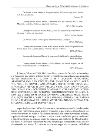 Idade Antiga. ÉPOCA PRERROMANA E ROMANA
Ós deuses Manes, a Dativo, ﬁllo piadosísimo de Xuliana, que viviu 3 anos
e 30 días, [a súa] nai.
Astorga, 57.
Consagrado ós deuses Manes, a Materna, ﬁlla de Patruino, de 52? anos,
Materna e Valentina á súa nai, aquí está enterrada.
IRPLC, 7 (A Coruña).
Consagrado ós deuses Manes, Xulia, [a súa] nai, ó seu ﬁllo piadosísimo Naeviolo, de 14 anos, sen o desexar.
IRPLC, 16 (Iria Flavia).
Ós deuses Manes, Florina puxo este monumento a súa nai.
IRPLC, 75 (Noia).
Consagrado ós deuses Manes, Rufa, ﬁlla de Xunio, á súa ﬁlla piadosísima
Xunia, de 20 anos. A súa nai Rufa ocupouse de que se ﬁxese.
IRPP, 45 (Vigo).
Consagrado ós deuses Manes, Severa puxo [esta lápida] a súa nai Ruﬁna.
IRPP, 46 (Vigo).
Consagrado ós deuses Manes, a Xulia Flaccila, de Lucus Augusti, de 18
anos, súa nai infelicísima Flavia Paterna...
IRPL, 30 (Lugo).

J. Lomas Salmonte (1989: 99-111) analizou o texto de Estrabón sobre o dote
e a herdanza que vimos anteriormente, e completa o seu estudio coa mención
de tres inscricións: CIL II, 2668 (D M / LVCRETIO PR/OCVULO,
ARM/ORVM. CVS. / AN XXXV ET / VAL. AMME /VXS ANXXV / LVCRETIO. PRO/... IO. EORVM. / AN.I....POSVIT / SOCER. PATER / AVVS. VAL.
M/ARCELLINVS); CIL II, 2657 (PELLIAE VISALI F.AN. XXX/ VISALIEA
VISALI F.AN. XXV / SORORIBUS / CAESIAE CLVTAI F.AN. XXV / COPORINO COPORI F.AN. XII / SOBRINIS / DOMITIVS SENECIO F.C.); e CIL II,
6299, que é dobre (D M /POSVI AN/NNAE CALE/DIGE MATE/RTERE
PIA/E QVE VI/CSIT A/NNIS / LXXX / ANINVS / NTISIMI e D M /ANINVS
FILIVS / DIVIDE/NAE CA/LEDIGE MATRI P/IAENTI/SIME QV/AE VIXSIT ANNIS /INDVLGE/S POSVIT / XXV ).
A partir destas inscricións, Lomas tenta demostrar por unha banda a existencia dun matrimonio entre primos cruzados, e por outra a importancia do
avunculus (irmán da nai) e a ﬁliación matrilineal. En canto ó primeiro aspecto,
a primeira inscrición que considera o autor non é concluínte, pois o dedicante
é simplemente pai da esposa, sogro do esposo e avó materno do ﬁllo de ámbolos dous. A inscrición non sinala de xeito ningún que o dedicante sexa á vez tío
materno do seu xenro. E o mesmo sucede coa segunda, na que un individuo
—31—

 