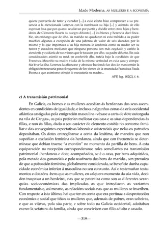 Idade Moderna. AS MULLERES E A ECONOMÍA
quiere proveerla de tutor y curador [...] a cuio efecto hizo comparecer a su presencia a la mencionada Lorenza con la nombrada su hija [...] y además de ello
espresar ésta que por quanto se allavan por partir y dividir entre otros hijos y herederos de Clemente Boceta su suegro difunto [...] los bienes y herencia deel fincable, sin embargo que de dho. su marido no quedaron ni avía trahído a su poder
muebles algunos a excepción de una jubenca de valor de seis ducados por lo
mismo y lo que importava a su hija menora le conbenía como su madre ser su
tutora y curadora mediante que ninguna persona con más cuydado y cariño la
atendería y cuidaría de sus vienes que le tocasen por dho. su padre difunto. En cuia
consideración asintió su mrd. en conferirle dha. tutela bajo la condición de que
Francisca Mouriño su madre viuda de la misma vezindad en cuia casa y compañía bive la dha. Lorenza la afianzase y abonase haciendo las dos de mancomún la
obligación nezesaria para el requento de los vienes de la enunciada Francisca Paula
Boceta a que asimismo ofreció lo executaría su madre...
APP, leg. 182(2), f. 6.

c) A transmisión patrimonial
En Galicia, os homes e as mulleres accedían ás herdanzas dos seus ascendentes en condicións de igualdade, e incluso, nalgunhas zonas da orla occidental
atlántica castigadas pola emigración masculina -véxase a carta de dote outorgada
na vila de Cangas-, os pais preferían mellorar coa casa e as súas dependencias ás
ﬁllas, e non ós ﬁllos, dado o seu carácter de elemento estable no contorno familiar e das conseguintes expectativas laborais e asistenciais que nelas os patrucios
depositaban. Os dotes entregábanse a conta da lexítima, de maneira que non
supoñían a exclusión feminina da herdanza, aínda que con frecuencia se determinase que debían traerse “a montón” no momento da partilla de bens. A esta
equiparación na recepción corresponderanse roles semellantes na transmisión
patrimonial -herdanzas e dote, acompañados, se é o caso, por bens adquiridos,
pola metade dos gananciais e polo usufructo dos bens do marido-, sen prexuízo
de que a poboación feminina, globalmente considerada, se beneﬁcie dunha capacidade económica inferior á masculina no seu conxunto. Así o testemuñan testamentos e doazóns -bens que as mulleres, en calquera momento da súa vida, deciden traspasar a un herdeiro-, nas que se patentiza como son as diferentes xerarquías socioeconómicas das implicadas as que introducen as variantes
fundamentais e, así mesmo, as relacións sociais nas que as mulleres se inscriben.
Con respecto a isto último, hai que ter en conta que era pertinaz a desprotección
económica e social que tiñan as mulleres que, ademais de pobres, eran solteiras,
e que as viúvas, pola súa parte, e sobre todo na Galicia occidental, adoitaban
exerce-la xefatura da familia, aínda que convivisen cun ﬁllo adulto e casado.
—319—

 