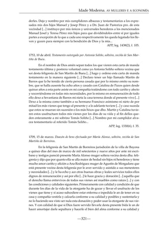 Idade Moderna. AS MULLERES E A ECONOMÍA
derles. Dejo y nombro por mis cumplidores albaceas y testamentarios a los expresados mis dos hijos Manuel y Josep Pérez y a Dn. Juan de Pastoriza pro. de esta
vecindad [...] instituyo por mis únicos y universales herederos a los mencionados
Manuel Josef y Teresa Pérez mis hijos para que dividiéndolos entre sí por iguales
partes a excepción de lo que a cada uno respectivamente les queda legatado los lleven y gozen para siempre con la bendición de Dios y la mía...
APP, leg. 1438(2), f. 105.
1753, 10 de abril. Testamento outorgado por Antonia Soliño, solteira, veciña de San Martiño de Bueu.
En el nombre de Dios amén sepan todos los que vieren esta carta de manda
testamento última y postrera voluntad como yo Antonia Soliño soltera vezina que
soi desta feligresía de San Martín de Bueu [...] hago y ordeno esta carta de manda
testamento en la manera siguiente [...] Declaro tener un hijo llamado Martín de
Barros que lo he tenido de cierta persona casada que por lo mismo omito su nombre, que se halla ausente ha ocho años y casado con Catalina de Pazos quien desde
quinze años a esta parte asiste en mi compañía tratándome con todo cariño y afecto
y socorriéndome en todas mis necesidades, por lo mismo en remuneración de todo
ello dexo a Sevastiana de Barros mi nieta la casa terrena donde al presente vivo [...]
Dexo a la misma como también a su hermano Francisco asimismo ni nieto de por
mitad los más vienes que tengo al presente y a lo adelante tuviere [...] y caso suzeda
que estos se mueran sin suzesión o los más hixos que dho. Martín y Catalina tuvieren estos usufructuen todos mis vienes por los días de su vida y al ﬁn dellos queden enteramente a mi sobrino Tomás Soliño [...] Nombro por mi cumplidor alvacea testamentario al referido Tomás Soliño...
APP, leg. 1330(6), f. 35.

1709, 15 de marzo. Doazón de bens efectuada por María Alonso, solteira, veciña de San
Martiño de Borreiros.
En la feligresía de San Martín de Borreiros jurisdición de la villa de Bayona
a quince días del mes de marzo de mil setecientos y nueve años por ante mi escribano y testigos pareció presente María Alonso muger soltera vecina desta dha. feligresía y dijo que por quanto ella se alla maior de hedad sin hijos ni herederos y tiene
mucho amor cariño y aﬁción a Ana Rodríguez muger de Agustín de Morgadans que
está presente vecina desta feligresía por le aver servido y asistido a sus menesteres
y necesidades [...] y le ha echo y ace otras buenas obras y leales servicios todos ellos
dignos de remuneración y así por ello [...] le haze gracia y donación [...] aquélla que
el derecho llama entrevivos de todos sus vienes así muebles como raíces [...] y con
las condiciones y calidades siguientes. Primeramente con calidad y condición de que
durante los días de la vida de la otorgante ha de gozar y llevar el usufructo de los
vienes que tiene y si acaso subcediere estar enferma o inpedida le an de tener en su
casa y compañía vestirla y calzarla conforme a su calidad y posibles y sustentarla y
no lo haciendo sea visto ser nula esta donación y poder usar la otorgante de sus vienes. Y con calidad de que si Dios fuere servido llevarle desta presente bida le an de
hacer amortajar darle sepultura y hacerle el bien del alma conforme a su calidad y

—321—

 