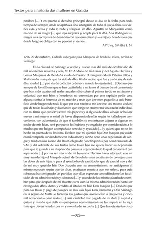 Textos para a historia das mulleres en Galicia
posibles [...] Y en quanto al derecho principal desde oi día de la fecha para todo
tiempo de siempre jamás se apartava dha. otorgante de todo el que a dhos. sus vienes avía y tenía y todo lo zede y traspasa en dho. Agustín de Morgadans como
marido de su muger [...] que dijo aceptava y acepta para la dha. Ana Rodríguez su
muger esta escriptura de donación con que cumplirán y sus hijos y herederos a que
desde luego se obliga con su persona y vienes...
APP, leg. 2618(6), f. 24.

1796, 29 de outubro. Codicilo outorgado pola Marquesa de Bendaña, viúva, veciña de
Santiago.
En la ciudad de Santiago a veinte y nueve días del mes de octubre año de
mil setecientos noventa y seis, Yo Dª Andrea de las Casas y del Aguila Herrera y
Loaisa Marquesa de Bendaña viuda del Señor D. Gregorio María Piñeiro Ulloa y
Maldonado marqués que ha sido de dho. título vecino que fue y yo lo soy de esta
dha. ciudad [...] por vía de codicilio ordeno y mando lo siguiente [...] Declaro que
aunque de los alﬁleres que se han capitulado a mi favor al tiempo de mi casamiento
que han sido quatro mil reales anuales sólo cobré el primer tercio es mi ánimo y
voluntad que mis hijos y herederos no pretendan por este capítulo pedir cosa
alguna contra la herencia de mi marido y más que deviesen pagarlos a cuio beneﬁcio desde luego cedo todo lo que por esta razón se me deviese. Así mismo declaro
que de todas las alhajas y diamantes que tengo se encontrará una razón individual
con mi ﬁrma que conservo entre mis papeles y si alguna de dhas. alhajas se hallare
menos a mi muerte es señal de haver dispuesto de ellas según he hallado por conveniente, con advertencia de que si también se encontrasen alguna o algunas en
poder de mis hijas, será porque se las hubiese yo regalado por consideración a lo
mucho que me haigan acompañado servido y ayudado [...] y quiero que no se les
heche en quenta de su lexítima. Declaro que mi querido hijo Don Joaquín que asiste
en mi compañía sirviéndome con todo amor y cariño tiene unas capellanías de sangre y también una ración del Real Colegio de Sancti Spiritus por nombramiento de
S.M. y del sobrante de sus frutos como buen hijo me quiere hacer su depositaria
para que lo guarde a su disposición para sus urgencias todo lo qual conservaré con
separación [...] por no ser mío ni de mi herencia. Declaro haver otorgado con mi
muy amado hijo el Marqués actual de Bendaña unas escrituras de consigna para
las dotes de mis hijas, y para el reembolso de cantidades que de caudal mío y del
de mi muy querido hijo Don Joaquín con su consentimiento se anticiparon al
mismo marqués según que de dhas. escrituras consta a que me reﬁero, para cuia
cobranza ha consignado las partidas que ellas expresan concediéndome las facultades de su administración y cobranza [...] y usando de las mismas facultades nombre para que después de mi muerte corra con la misma administración hasta ser
extinguidos dhos. dotes y crédito al citado mi hijo Don Joaquín [...] Declaro que
para las Bulas y pago de pasages de mis dos hijos Don Jerónimo y Don Santiago
en la región de Malta se hicieron los gastos que ascendieron a cinquenta y cinco
mil novecientos once reales [...] cuia cantidad fue pagada de mi dote y capital y
quiero y mando que della en qualquiera acontecimiento se les impute en la legítima que deven heredar por mi y no en la de su padre [...] Que las setezientas cinco

—322—

 