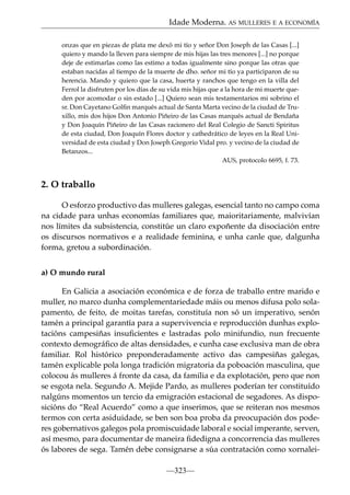 Idade Moderna. AS MULLERES E A ECONOMÍA
onzas que en piezas de plata me dexó mi tío y señor Don Joseph de las Casas [...]
quiero y mando la lleven para siempre de mis hijas las tres menores [...] no porque
deje de estimarlas como las estimo a todas igualmente sino porque las otras que
estaban nacidas al tiempo de la muerte de dho. señor mi tío ya participaron de su
herencia. Mando y quiero que la casa, huerta y ranchos que tengo en la villa del
Ferrol la disfruten por los días de su vida mis hijas que a la hora de mi muerte queden por acomodar o sin estado [...] Quiero sean mis testamentarios mi sobrino el
sr. Don Cayetano Golﬁn marqués actual de Santa Marta vecino de la ciudad de Truxillo, mis dos hijos Don Antonio Piñeiro de las Casas marqués actual de Bendaña
y Don Joaquín Piñeiro de las Casas racionero del Real Colegio de Sancti Spiritus
de esta ciudad, Don Joaquín Flores doctor y cathedrático de leyes en la Real Universidad de esta ciudad y Don Joseph Gregorio Vidal pro. y vecino de la ciudad de
Betanzos...
AUS, protocolo 6695, f. 73.

2. O traballo
O esforzo productivo das mulleres galegas, esencial tanto no campo coma
na cidade para unhas economías familiares que, maioritariamente, malvivían
nos límites da subsistencia, constitúe un claro expoñente da disociación entre
os discursos normativos e a realidade feminina, e unha canle que, dalgunha
forma, gretou a subordinación.
a) O mundo rural
En Galicia a asociación económica e de forza de traballo entre marido e
muller, no marco dunha complementariedade máis ou menos difusa polo solapamento, de feito, de moitas tarefas, constituía non só un imperativo, senón
tamén a principal garantía para a supervivencia e reproducción dunhas explotacións campesiñas insuﬁcientes e lastradas polo minifundio, nun frecuente
contexto demográﬁco de altas densidades, e cunha case exclusiva man de obra
familiar. Rol histórico preponderadamente activo das campesiñas galegas,
tamén explicable pola longa tradición migratoria da poboación masculina, que
colocou ás mulleres á fronte da casa, da familia e da explotación, pero que non
se esgota nela. Segundo A. Mejide Pardo, as mulleres poderían ter constituído
nalgúns momentos un tercio da emigración estacional de segadores. As disposicións do “Real Acuerdo” como a que inserimos, que se reiteran nos mesmos
termos con certa asiduidade, se ben son boa proba da preocupación dos poderes gobernativos galegos pola promiscuidade laboral e social imperante, serven,
así mesmo, para documentar de maneira ﬁdedigna a concorrencia das mulleres
ós labores de sega. Tamén debe consignarse a súa contratación como xornalei—323—

 