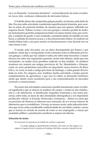 Textos para a historia das mulleres en Galicia
ras e as chamadas “economías femininas” -comercialización de certos excedentes (ovos, leite, verduras), elaboración de derivados lácteos-.
O traballo diario das campesiñas galegas pasaba, así mesmo, polo ﬁado do
liño. Era esta unha actividade considerada especiﬁcamente feminina, pero auxiliar na esfera da economía familiar, de maneira que non aparece reﬂectida nas
enquisas ﬁscais. Fiábase co fuso e coa roca porque o carácter portátil de ámbolos instrumentos permitía compaxina-lo ﬁado con outras tarefas como, por exemplo, o coidado do gando. Como resultado, a productividade do traballo era moi
baixa, a calidade do mesmo escasa, e a súa remuneración ínﬁma. As mulleres da
familia ﬁaban todo a ano para manter en funcionamento o tear durante tres ou
catro meses ó ano.
O tecido, pola súa parte, era un oﬁcio desempeñado por homes e por
mulleres, aínda que o cartografado revele contrastes entre as diferentes provincias galegas, e aínda que nas cidades é unha arte sobre todo masculina -a maior
eﬁcacia nas urbes das regulacións gremiais, moito máis difusas, aínda que non
inexistentes, no medio rural, permiten explicalo en boa medida-. As mulleres
tecedoras son maioría nas antigas provincias de Tui, Mondoñedo e Ourense,
existe un certo predominio masculino na importante cunca lenceira da Baixa
Ulla e, en xeral, en toda a antiga provincia de Santiago, e unha grande diversidade no resto. En calquera caso, tratábase dunha actividade a tempo parcial,
complementaria da agricultura, e que non só cubriu as demandas familiares
senón que tamén xerou excedentes para a súa comercialización en mercados
rexionais e extrarrexionais.
No sector das actividades comerciais é posible documentar outra vía laboral signiﬁcativa que se ofreceu ás mulleres do campo -e tamén ás das cidades-,
isto é, a de taberneiras. A distribución xeográﬁca testemuña a súa maior presencia, sobre todo, en áreas de altas densidades demográﬁcas e con importante
producción vitícola: A Estrada, Pontevedra, Gondomar... -téñase en conta que
na provincia de Ourense as tabernas eran comunais, de aí o escaso número de
taberneiras que se contabilizan-. Foi esta, en termos xerais, unha adicación feminina que xerou unha considerable conﬂictividade de cun dobre carácter: causas
que se inician en virtude de axustes de conta co seu empregado, e causas por
escándalo público e prostitución encuberta ó amparo da taberna.
Selección de textos
Un testemuño da importancia do traballo das mulleres campesiñas.
La mujer gallega es generalmente estimada. Así como un día seguía a su
esposo a la guerra, hoy le ayuda en el trabajo: ella labra, escarda, estercola las tie-

—324—

 
