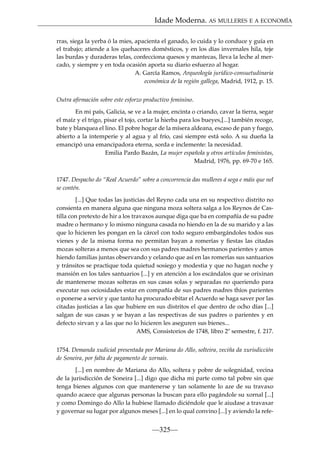 Idade Moderna. AS MULLERES E A ECONOMÍA
rras, siega la yerba ó la mies, apacienta el ganado, lo cuida y lo conduce y guía en
el trabajo; atiende a los quehaceres domésticos, y en los días invernales hila, teje
las burdas y duraderas telas, confecciona quesos y mantecas, lleva la leche al mercado, y siempre y en toda ocasión aporta su diario esfuerzo al hogar.
A. García Ramos, Arqueología jurídico-consuetudinaria
económica de la región gallega, Madrid, 1912, p. 15.
Outra aﬁrmación sobre este esforzo productivo feminino.
En mi país, Galicia, se ve a la mujer, encinta o criando, cavar la tierra, segar
el maíz y el trigo, pisar el tojo, cortar la hierba para los bueyes,[...] también recoge,
bate y blanquea el lino. El pobre hogar de la mísera aldeana, escaso de pan y fuego,
abierto a la intemperie y al agua y al frío, casi siempre está solo. A su dueña la
emancipó una emancipadora eterna, sorda e inclemente: la necesidad.
Emilia Pardo Bazán, La mujer española y otros artículos feministas,
Madrid, 1976, pp. 69-70 e 165.
1747. Despacho do “Real Acuerdo” sobre a concorrencia das mulleres á sega e máis que nel
se contén.
[...] Que todas las justicias del Reyno cada una en su respectivo distrito no
consienta en manera alguna que ninguna moza soltera salga a los Reynos de Castilla con pretexto de hir a los travaxos aunque diga que ba en compañía de su padre
madre o hermano y lo mismo ninguna casada no hiendo en la de su marido y a las
que lo hicieren les pongan en la cárcel con todo seguro embargándoles todos sus
vienes y de la misma forma no permitan bayan a romerías y ﬁestas las citadas
mozas solteras a menos que sea con sus padres madres hermanos parientes y amos
hiendo familias juntas observando y celando que así en las romerías sus santuarios
y tránsitos se practique toda quietud sosiego y modestia y que no hagan noche y
mansión en los tales santuarios [...] y en atención a los escándalos que se orixinan
de mantenerse mozas solteras en sus casas solas y separadas no queriendo para
executar sus ociosidades estar en compañía de sus padres madres thíos parientes
o ponerse a servir y que tanto ha procurado ebitar el Acuerdo se haga saver por las
citadas justicias a las que hubiere en sus distritos el que dentro de ocho días [...]
salgan de sus casas y se bayan a las respectivas de sus padres o parientes y en
defecto sirvan y a las que no lo hicieren les aseguren sus bienes...
AMS, Consistorios de 1748, libro 2º semestre, f. 217.
1754. Demanda xudicial presentada por Mariana do Allo, solteira, veciña da xurisdicción
de Soneira, por falta de pagamento de xornais.
[...] en nombre de Mariana do Allo, soltera y pobre de solegnidad, vecina
de la jurisdicción de Soneira [...] digo que dicha mi parte como tal pobre sin que
tenga bienes algunos con que mantenerse y tan solamente lo aze de su travaxo
quando acaece que algunas personas la buscan para ello pagándole su xornal [...]
y como Domingo do Allo la hubiese llamado diciéndole que le aiudase a travaxar
y governar su lugar por algunos meses [...] en lo qual convino [...] y aviendo la refe-

—325—

 
