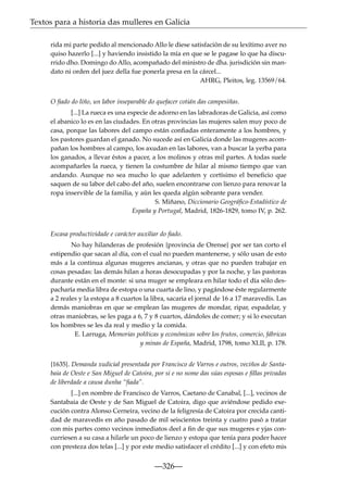 Textos para a historia das mulleres en Galicia
rida mi parte pedido al mencionado Allo le diese satisfación de su lexítimo aver no
quiso hazerlo [...] y haviendo insistido la mía en que se le pagase lo que ha discurrido dho. Domingo do Allo, acompañado del ministro de dha. jurisdición sin mandato ni orden del juez della fue ponerla presa en la cárcel...
AHRG, Pleitos, leg. 13569/64.
O ﬁado do liño, un labor inseparable do quefacer cotián das campesiñas.
[...] La rueca es una especie de adorno en las labradoras de Galicia, así como
el abanico lo es en las ciudades. En otras provincias las mujeres salen muy poco de
casa, porque las labores del campo están conﬁadas enteramente a los hombres, y
los pastores guardan el ganado. No sucede así en Galicia donde las mugeres acompañan los hombres al campo, los axudan en las labores, van a buscar la yerba para
los ganados, a llevar éstos a pacer, a los molinos y otras mil partes. A todas suele
acompañarles la rueca, y tienen la costumbre de hilar al mismo tiempo que van
andando. Aunque no sea mucho lo que adelanten y cortísimo el beneﬁcio que
saquen de su labor del cabo del año, suelen encontrarse con lienzo para renovar la
ropa inservible de la familia, y aún les queda algún sobrante para vender.
S. Miñano, Diccionario Geográﬁco-Estadístico de
España y Portugal, Madrid, 1826-1829, tomo IV, p. 262.

Escasa productividade e carácter auxiliar do ﬁado.
No hay hilanderas de profesión {provincia de Orense} por ser tan corto el
estipendio que sacan al día, con el cual no pueden mantenerse, y sólo usan de esto
más a la continua algunas mugeres ancianas, y otras que no pueden trabajar en
cosas pesadas: las demás hilan a horas desocupadas y por la noche, y las pastoras
durante están en el monte: si una muger se empleara en hilar todo el día sólo despacharía media libra de estopa o una cuarta de lino, y pagándose éste regularmente
a 2 reales y la estopa a 8 cuartos la libra, sacaría el jornal de 16 a 17 maravedís. Las
demás maniobras en que se emplean las mugeres de mondar, ripar, espadelar, y
otras maniobras, se les paga a 6, 7 y 8 cuartos, dándoles de comer; y si lo executan
los hombres se les da real y medio y la comida.
E. Larruga, Memorias políticas y económicas sobre los frutos, comercio, fábricas
y minas de España, Madrid, 1798, tomo XLII, p. 178.
{1635}. Demanda xudicial presentada por Francisco de Varros e outros, veciños de Santabaia de Oeste e San Miguel de Catoira, por si e no nome das súas esposas e ﬁllas privadas
de liberdade a causa dunha “ﬁada”.
[...] en nombre de Francisco de Varros, Caetano de Canabal, [...], vecinos de
Santabaia de Oeste y de San Miguel de Catoira, digo que aviéndose pedido execución contra Alonso Cerneira, vecino de la feligresía de Catoira por crecida cantidad de maravedís en año pasado de mil seiscientos treinta y cuatro pasó a tratar
con mis partes como vecinos inmediatos deel a ﬁn de que sus mugeres e yjas concurriesen a su casa a hilarle un poco de lienzo y estopa que tenía para poder hacer
con presteza dos telas [...] y por este medio satisfacer el crédito [...] y con efeto mis

—326—

 