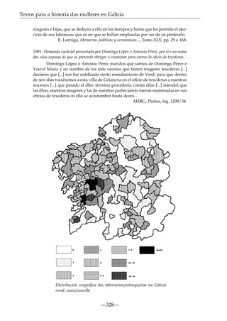 Textos para a historia das mulleres en Galicia
mugeres e hijas, que se dedican a ello en los tiempos y horas que les permite el ejercicio de sus labranzas que es en que se hallan empleadas por ser de su profesión.
E. Larruga, Memorias políticas y económicas..., Tomo XLV, pp. 29 e 168.
1591. Demanda xudicial presentada por Domingo López e Antonio Pérez, por si e no nome
das súas esposas ás que se pretende obrigar a examinar para exerce-lo oﬁcio de tecedoras.
Domingo López e Antonio Pérez maridos que somos de Dominga Pérez e
Ysavel Macia y en nombre de los más vecinos que tienen mugeres texederas [...]
dezimos que [...] nos fue notiﬁcado cierto mandamiento de Vmd. para que dentro
de seis días traxésemos a esta villa de Celanova en el oﬁcio de texederas a nuestras
muxeres [...] que pasado el dho. término procedería contra ellas [...] {siendo} que
las dhas. nuestras mugeres y las de nuestras partes jamás fueron esaminadas en sus
oﬁcios de texederas ni ello se acostumbró hasta deora...
AHRG, Pleitos, leg. 1208/38.

Distribución xeográﬁca das taberneiras/estanqueiras na Galicia
rural: casos/concello

—328—

 