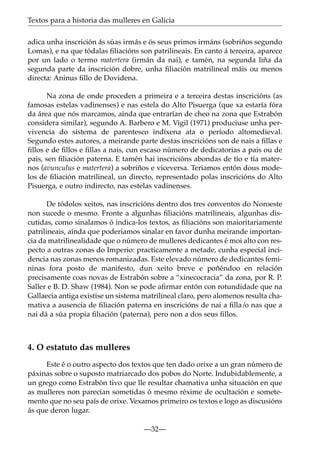 Textos para a historia das mulleres en Galicia
adica unha inscrición ás súas irmás e ós seus primos irmáns (sobriños segundo
Lomas), e na que tódalas ﬁliacións son patrilineais. En canto á terceira, aparece
por un lado o termo matertera (irmán da nai), e tamén, na segunda liña da
segunda parte da inscrición dobre, unha ﬁliación matrilineal máis ou menos
directa: Aninus ﬁllo de Dovidena.
Na zona de onde proceden a primeira e a terceira destas inscricións (as
famosas estelas vadinenses) e nas estela do Alto Pisuerga (que xa estaría fóra
da área que nós marcamos, aínda que entrarían de cheo na zona que Estrabón
considera similar), segundo A. Barbero e M. Vigil (1971) produciuse unha pervivencia do sistema de parentesco indíxena ata o período altomedieval.
Segundo estes autores, a meirande parte destas inscricións son de nais a ﬁllas e
ﬁllos e de ﬁllos e ﬁllas a nais, cun escaso número de dedicatorias a pais ou de
pais, sen ﬁliación paterna. E tamén hai inscricións abondas de tío e tía maternos (avunculus e matertera) a sobriños e viceversa. Teriamos entón dous modelos de ﬁliación matrilineal, un directo, representado polas inscricións do Alto
Pisuerga, e outro indirecto, nas estelas vadinenses.
De tódolos xeitos, nas inscricións dentro dos tres conventos do Noroeste
non sucede o mesmo. Fronte a algunhas ﬁliacións matrilineais, algunhas discutidas, como sinalamos ó indica-los textos, as ﬁliacións son maioritariamente
patrilineais, aínda que poderiamos sinalar en favor dunha meirande importancia da matrilinealidade que o número de mulleres dedicantes é moi alto con respecto a outras zonas do Imperio: practicamente a metade, cunha especial incidencia nas zonas menos romanizadas. Este elevado número de dedicantes femininas fora posto de manifesto, dun xeito breve e poñéndoo en relación
precisamente coas novas de Estrabón sobre a “xinecocracia” da zona, por R. P.
Saller e B. D. Shaw (1984). Non se pode aﬁrmar entón con rotundidade que na
Gallaecia antiga existise un sistema matrilineal claro, pero alomenos resulta chamativa a ausencia de ﬁliación paterna en inscricións de nai a ﬁlla/o nas que a
nai dá a súa propia ﬁliación (paterna), pero non a dos seus ﬁllos.

4. O estatuto das mulleres
Este é o outro aspecto dos textos que ten dado orixe a un gran número de
páxinas sobre o suposto matriarcado dos pobos do Norte. Indubidablemente, a
un grego como Estrabón tivo que lle resultar chamativa unha situación en que
as mulleres non parecían sometidas ó mesmo réxime de ocultación e sometemento que no seu país de orixe. Vexamos primeiro os textos e logo as discusións
ás que deron lugar.
—32—

 