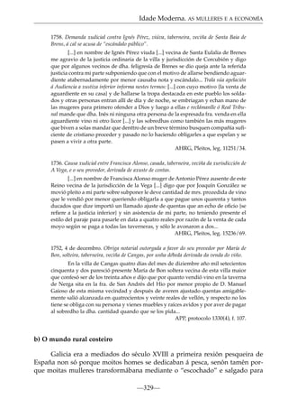Idade Moderna. AS MULLERES E A ECONOMÍA
1758. Demanda xudicial contra Ignés Pérez, viúva, taberneira, veciña de Santa Baia de
Brens, á cal se acusa de “escándalo público”.
[...] en nombre de Ignés Pérez viuda [...] vecina de Santa Eulalia de Brenes
me agravio de la justicia ordinaria de la villa y jurisdicción de Corcubión y digo
que por algunos vecinos de dha. feligresía de Brenes se dio queja ante la referida
justicia contra mi parte subponiendo que con el motivo de allarse bendiendo aguardiente atabernadamente por menor causaba nota y escándalo... Trala súa apelación
á Audiencia a xustiza inferior informa nestes termos: [...] con cuyo motivo {la venta de
aguardiente en su casa} y de hallarse la tropa destacada en este pueblo los soldados y otras personas entran allí de día y de noche, se embriagan y echan mano de
las mugeres para primero ofender a Dios y luego a ellas e reclámanlle ó Real Tribunal mande que dha. Inés ni ninguna otra persona de la espresada fra. venda en ella
aguardiente vino ni otro licor [...] y las sobredhas como también las más mugeres
que biven a solas mandar que denttro de un breve término busquen compañía suﬁciente de cristiano proceder y pasado no lo haciendo obligarles a que espelan y se
pasen a vivir a otra parte.
AHRG, Pleitos, leg. 11251/34.
1736. Causa xudicial entre Francisca Alonso, casada, taberneira, veciña da xurisdicción de
A Vega, e o seu provedor, derivada de axuste de contas.
[...] en nombre de Francisca Alonso muger de Antonio Pérez ausente de este
Reino vecina de la jurisdicción de la Vega [...] digo que por Joaquín González se
movió pleito a mi parte sobre subponer le deve cantidad de mrs. prozedida de vino
que le vendió por menor queriendo obligarla a que pague unos quarenta y tantos
ducados que dize importó un llamado ajuste de quentas que an echo de oﬁcio {se
reﬁere a la justicia inferior} y sin asistencia de mi parte, no teniendo presente el
estilo del paraje para pasarle en data a quatro reales por razón de la venta de cada
moyo según se paga a todas las taverneras, y sólo le avonaron a dos...
AHRG, Pleitos, leg. 15236/69.
1752, 4 de decembro. Obriga notarial outorgada a favor do seu provedor por María de
Bon, solteira, taberneira, veciña de Cangas, por unha débeda derivada da venda do viño.
En la villa de Cangas quatro días del mes de diziembre año mil setecientos
cinquenta y dos paresció presente María de Bon soltera vecina de esta villa maior
que confesó ser de los treinta años e dijo que por quanto vendió vino en la taverna
de Nerga sita en la fra. de San Andrés del Hio por menor propio de D. Manuel
Gaioso de esta misma vecindad y después de averen ajustado quentas amigablemente salió alcanzada en quatrocientos y veinte reales de vellón, y respecto no los
tiene se obliga con su persona y vienes muebles y raíces avidos y por aver de pagar
al sobredho la dha. cantidad quando que se los pida...
APP, protocolo 1330(4), f. 107.

b) O mundo rural costeiro
Galicia era a mediados do século XVIII a primeira rexión pesqueira de
España non só porque moitos homes se dedicaban á pesca, senón tamén porque moitas mulleres transformábana mediante o “escochado” e salgado para
—329—

 