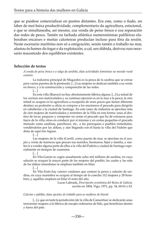 Textos para a historia das mulleres en Galicia
que se puidese comercializar en puntos distantes. Era este, como o ﬁado, un
labor de moi baixa productividade, complementario da agricultura, estacional,
e que se simultaneaba, así mesmo, coa venda de peixe fresco e coa reparación
das redes de pesca. Tamén na fachada atlántica numerosísimas palilleiras elaboraban encaixes e moitas calceteiras producían incluso para fóra da rexión.
Neste escenario marítimo non só a emigración, senón tamén o traballo no mar,
afastou ós homes do fogar e da explotación, o cal, sen dúbida, derivou nun necesario reacomodo dos equilibrios existentes.

Selección de textos
A venda do peixe fresco e a salga da sardiña, dúas actividades femininas no mundo rural
costeiro.
La industria principal de Mugardos es la pesca de la sardina que se extrae
para varios puertos de la península. [...] Las mujeres se dedican también a su venta
en fresco, y a la construcción y composición de las redes.
[…]
En esta villa {Rianxo} no hay absolutamente fábrica alguna. [...] La mitad de
los vecinos son matriculados y su continuo ejercicio es en la mar a la pesca; la otra
mitad se ocupan en la agricultura a excepción de unos pocos que tienen diferente
destino; su profesión u oﬁcio es comprar a los marineros el pescado para dirigirlo
en caballerías a la ciudad de Santiago. En este ramo de industria se ejercitan más
de cien mujeres de matriculados y terrestres de la Villa en esta forma: unas al destino de lavar, preparar y componer en cestas el pescado que ha de extraerse para
fuera de la villa; otras en conducir por sí mismas y en cestas pequeñas el pescado
menudo como sardinas, panchoces, etc., a las parroquias o pueblos inmediatos,
vendiéndolos por las aldeas, y aún llegando con él hasta la villa del Padrón que
dista de aquí tres leguas.
[…]
Las mujeres de la villa {Carril}, como puerto de mar, se ejercitan en el acopio y venta de mariscos que pescan sus maridos, hermanos, hijos y familia, y suelen ir a vender alguna parte de ellos a la villa del Padrón y ciudad de Santiago especialmente en tiempos de cuaresma.
[…]
En Vila-García se cogen anualmente ocho mil millares de sardina, en cuya
salazón se ocupan la mayor parte de las mujeres del pueblo; las cuales y las más
de las aldeas inmediatas se emplean también en hilar.
[…]
En Vila-Xoán hay catorce catalanes que costean la pesca y salazón de sardina, en cuya maniobra se ocupan al tiempo de la cosecha 112 mujeres y 28 hombres; y aquéllas emplean en hilar el resto del año.
Lucas Labrada, Descripción económica del Reino de Galicia,
escrito en 1804, Vigo, 1971, pp. 34, 60-61 e 63.
Calcetar e palillar, dúas opcións de traballo para as mulleres do litoral.
[...] y que en toda la jurisdicción {de la villa de Camariñas} se dedicarán unas
trescientas mujeres a la fábrica de encajes ordinarios de hilo, que beneﬁcian dentro
y fuera del país.

—330—

 