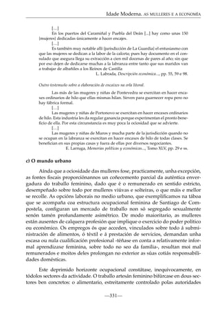 Idade Moderna. AS MULLERES E A ECONOMÍA
[…]
En los puertos del Caramiñal y Puebla del Deán [...] hay como unas 150
{mujeres} dedicadas únicamente a hacer encajes.
[…]
Es también muy notable allí {jurisdicción de La Guardia} el entusiasmo con
que las mujeres se dedican a la labor de la calceta; pues hay documento en el consulado que asegura llega su extracción a cien mil docenas de pares al año; sin que
por eso dejen de dedicarse muchas a la labranza entre tanto que sus maridos van
a trabajar de albañiles a los Reinos de Castilla
L. Labrada, Descripción económica..., pp. 55, 59 e 98.
Outro testemuño sobre a elaboración de encaixes na orla litoral.
Las más de las mugeres y niñas de Pontevedra se exercitan en hacer encaxes ordinarios de hilo que ellas mismas hilan. Sirven para guarnecer ropa pero no
hay fábrica formal.
[…]
Las mugeres y niñas de Portonovo se exercitan en hacer encaxes ordinarios
de hilo. Esta industria les da regular ganancia porque experimentan el pronto beneﬁcio de ella. Por esta circunstancia es muy poca la ociosidad que se advierte.
[…]
Las mugeres y niñas de Muros y mucha parte de la jurisdicción quando no
se ocupan en la labranza se exercitan en hacer encaxes de hilo de todas clases. Se
beneﬁcian en sus propias casas y fuera de ellas por diversos negociantes.
E. Larruga, Memorias políticas y económicas..., Tomo XLV, pp. 29 e ss.

c) O mundo urbano
Aínda que a ociosidade das mulleres fose, practicamente, unha excepción,
as fontes ﬁscais proporciónannos un coñecemento parcial da auténtica envergadura do traballo feminino, dado que é o remunerado en sentido estricto,
desempeñado sobre todo por mulleres viúvas e solteiras, o que máis e mellor
se recolle. As opcións laborais no medio urbano, que exempliﬁcamos na táboa
que se acompaña coa estructura ocupacional feminina de Santiago de Compostela, conﬁguran un mercado de traballo non só segregado sexualmente
senón tamén profundamente asimétrico. De modo maioritario, as mulleres
están ausentes de calquera profesión que implique o exercicio do poder político
ou económico. Os empregos ós que acceden, vinculados sobre todo á subministración de alimentos, ó téxtil e á prestación de servicios, demandan unha
escasa ou nula cualiﬁcación profesional -téñase en conta a relativamente informal aprendizaxe feminina, sobre todo no seo da familia-, resultan moi mal
remunerados e moitos deles prolongan no exterior as súas cotiás responsabilidades domésticas.
Este deprimido horizonte ocupacional constátase, inequivocamente, en
tódolos sectores da actividade. O traballo artesán feminino bifúrcase en dous sectores ben concretos: o alimentario, estreitamente controlado polas autoridades
—331—

 