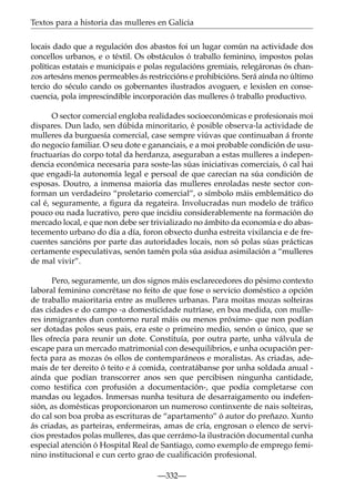 Textos para a historia das mulleres en Galicia
locais dado que a regulación dos abastos foi un lugar común na actividade dos
concellos urbanos, e o téxtil. Os obstáculos ó traballo feminino, impostos polas
políticas estatais e municipais e polas regulacións gremiais, relegáronas ós chanzos artesáns menos permeables ás restriccións e prohibicións. Será aínda no último
tercio do século cando os gobernantes ilustrados avoguen, e lexislen en consecuencia, pola imprescindible incorporación das mulleres ó traballo productivo.
O sector comercial engloba realidades socioeconómicas e profesionais moi
dispares. Dun lado, sen dúbida minoritario, é posible observa-la actividade de
mulleres da burguesía comercial, case sempre viúvas que continuaban á fronte
do negocio familiar. O seu dote e gananciais, e a moi probable condición de usufructuarias do corpo total da herdanza, aseguraban a estas mulleres a independencia económica necesaria para soste-las súas iniciativas comerciais, ó cal hai
que engadi-la autonomía legal e persoal de que carecían na súa condición de
esposas. Doutro, a inmensa maioría das mulleres enroladas neste sector conforman un verdadeiro “proletario comercial”, o símbolo máis emblemático do
cal é, seguramente, a ﬁgura da regateira. Involucradas nun modelo de tráﬁco
pouco ou nada lucrativo, pero que incidiu considerablemente na formación do
mercado local, e que non debe ser trivializado no ámbito da economía e do abastecemento urbano do día a día, foron obxecto dunha estreita vixilancia e de frecuentes sancións por parte das autoridades locais, non só polas súas prácticas
certamente especulativas, senón tamén pola súa asidua asimilación a “mulleres
de mal vivir”.
Pero, seguramente, un dos signos máis esclarecedores do pésimo contexto
laboral feminino concrétase no feito de que fose o servicio doméstico a opción
de traballo maioritaria entre as mulleres urbanas. Para moitas mozas solteiras
das cidades e do campo -a domesticidade nutríase, en boa medida, con mulleres inmigrantes dun contorno rural máis ou menos próximo- que non podían
ser dotadas polos seus pais, era este o primeiro medio, senón o único, que se
lles ofrecía para reunir un dote. Constituía, por outra parte, unha válvula de
escape para un mercado matrimonial con desequilibrios, e unha ocupación perfecta para as mozas ós ollos de contemparáneos e moralistas. As criadas, ademais de ter dereito ó teito e á comida, contratábanse por unha soldada anual aínda que podían transcorrer anos sen que percibisen ningunha cantidade,
como testiﬁca con profusión a documentación-, que podía completarse con
mandas ou legados. Inmersas nunha tesitura de desarraigamento ou indefensión, as domésticas proporcionaron un numeroso continxente de nais solteiras,
do cal son boa proba as escrituras de “apartamento” ó autor do preñazo. Xunto
ás criadas, as parteiras, enfermeiras, amas de cría, engrosan o elenco de servicios prestados polas mulleres, das que cerrámo-la ilustración documental cunha
especial atención ó Hospital Real de Santiago, como exemplo de emprego feminino institucional e cun certo grao de cualiﬁcación profesional.
—332—

 