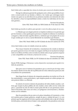 Textos para a historia das mulleres en Galicia
Real Cédula sobre a capacidade das viúvas de artesáns para conserva-lo obradoiro familiar.
Derogo la ordenanza gremial de qualquiera arte u oﬁcio que prohiba el exercicio y conservación de sus tiendas y talleres a las viudas que contraigan matrimonio con quien no sea del oﬁcio de sus primeros maridos con retención de todos
los derechos y baxo la responsabilidad común a todos los individuos de los mismos gremios...
Novísima Recopilación,
Libro VIII, Título XXIII, Lei XIII (Cédula do 19 de maio de 1790).
Real Cédula que faculta ás mulleres para aprender e exerce-los oﬁcios propios do seu sexo.
[...] Mando que con ningún pretexto se impida ni embarace ni se permita que
por los Gremios u otras qualesquiera personas se impida ni embarace la enseñanza
a mugeres y niñas de todas aquellas labores y artefactos que son propios de su sexo
ni que vendan por sí o de su cuenta libremente las maniobras que hicieren...
Novísima Recopilación,
Libro VIII, Título XXIII, Lei XIV (Cédula do doce de xaneiro de 1779).
Outra Real Cédula en favor do traballo artesán das mulleres.
Para mayor fomento de la industria y manufacturas he venido en declarar
por punto general en favor de todas las mugeres del Reyno la facultad de trabajar
tanto en la fábrica de hilos como en todas las demás artes en que quieran ocuparse
y sean compatibles con el decoro y fuerzas de su sexo...
Novísima Recopilación,
Libro VIII, Título XXIII, Lei XV (Cédula do dous de setembro de 1784).
Século XVIII, Santiago. Ordenanzas e outras disposicións municipais para regula-lo traballo das panadeiras.
Que para saver el número de panaderas que ay ansí de pan de trigo como
de zenteno dentro de dos días de la publicación de estas ordenanzas parezcan ante
el escribano de ayuntamiento.
Que haiga hasta el número de cinquenta panaderas sin incluir en él las de
las comunidades y casas particulares y que ninguna pueda ser soltera porque con
este pretexto biben a su libertad.
Es notorio el excesivo número de panaderas de todas edades casadas y solteras que ocupan la plaza pública de esta ciudad y otras calles con las ventas del
pan [...] pasando las más de ellas la maior parte del día en una perniciosa ociosidad en frecuentes riñas unas con otras y en peligrosas conversaciones y charlatanerías con los soldados.
Que las panaderas devan estar en la plaza inmediata al Consistorio a vista
de la justicia para el mejor gobierno, arreglo de peso y calidad del pan [...] y son
primero que las regatonas de la fruta a quienes está señalado sitio avajo de la fuente
de dicha plaza, deviendo darse el mejor y más apropiado a las panaderas como más

—334—

 
