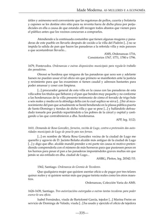 Idade Moderna. AS MULLERES E A ECONOMÍA
útiles y asimesmo será conveniente que las regatonas de pollos, cazería y bolatería
y capones se les destine otro sitio para su reventa fuera de dicha plaza por perjudiciales en ella a causa de que estando allí recogen todos abastos que vienen para
el público antes que los vecinos concurran a comprarlos.
Atendiendo a la continuada costumbre que tienen algunas mugeres y panaderas de este pueblo en llevarlo después de cocido a la villa del Padrón [...] no se
impida la salida de pan que hacen las panaderas a la referida villa y más paraxes
a que acostumbran llevarlo...
AMS, Ordenanzas 1716,
Consistorios 1767, 1771, 1780 e 1796.
1679, Pontevedra. Ordenanzas e outras disposicións municipais para regula-lo traballo
das panadeiras.
Otrossi se hordena que ninguna de las panaderas que aora son y adelante
fuesen no puedan ussar el tal oﬁcio sin que primero se maniﬁesten ante la justicia
y reximiento para que las exsaminen si tienen caudal y adressos bastantes para
poder amassar y coser con limpiesa.
[...] procurador general de esta villa en la causa con las panaderas de esta
villa sobre los títulos que llebaron y el pan que benden muy pequeño y no conforme
a las hordenanzas de la villa presento testimonio de cómo el ferrado de trigo bale
a seis reales y medio en la alóndiga della con lo cual suplico se sirva [...] hir al reconocimiento del pan que actualmente se hestá bendiendo en la plassa pública puerta
de Santo Domingo y tiendas de dicha villa y que se pese [...] y hallándolo defraudado tomarle por perdido repartiéndolo a los pobres de la cárcel y ospital y castigando a las que contrabinieron a dha. hordenansa.
APP, leg. 1(12).
1611. Demanda de Rosa González, forneira, veciña de Lugo, contra a pretensión das autoridades municipais de Lugo de pesa-lo pan nos fornos.
[...] en nombre de María Rosa González vecina de la ciudad de Lugo me
querello y agravio de D. Jacinto Bolaño alcalde más antiguo de la ciudad de Lugo
[...] y digo que dho. alcalde mandó prender a mi parte sin causa ni motivo pretendiendo comprenderla con el número de más horneras para que pusiessen pesos en
los hornos para pesar el pan a las panaderas imponiéndoles graves multas sin que
jamás se aia estilado en dha. ciudad de Lugo...
AHRG, Pleitos, leg. 20342/53.
1562, Santiago. Ordenanza do Gremio de Tecedores.
Que qualquiera mujer que quisiere asentar oﬁcio a de pagar por tres telares
quince reales y si quisiere sentar más que pague treinta reales como los otros maestros.
Ordenanzas, Colección Varia do AMS.
1626-1639, Santiago. Tres autorizacións outorgadas a outras tantas tecedoras para poder
exerce-lo seu oﬁcio.
Isabel Fernández, viuda de Bartolomé García, tejedor [...] Marina Freire en
servicio de Dominga de Valado, viuda [...] ha usado y ejercido el oﬁcio de tejedora

—335—

 