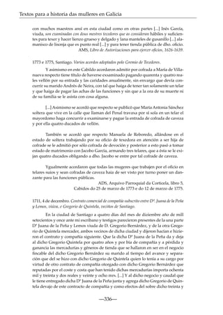 Textos para a historia das mulleres en Galicia
con muchos maestros ansí en esta ciudad como en otras partes [...] Inés García,
viuda, son examinadas con dous mestres tecedores que as consideran hábiles y suﬁcientes para texer y hacer lienzo grueso y delgado y lana manteles de gusanillo [...] alamanisco de lisonja que es punto real [...] y para tener tienda pública de dho. oﬁcio.
AMS, Libro de Autorizaciones para ejercer oﬁcios, 1626-1639.
1773 e 1775, Santiago. Varios acordos adoptados polo Gremio de Tecedores.
Y asimismo en este Cabildo acordaron admitir por cofrada a María de Villanueva respecto tiene título de haverse exsaminado pagando quarenta y quatro reales vellón por su entrada y las caridades anualmente, sin envargo que devía concurrir su marido Andrés de Neira, con tal que haiga de tener tan solamente un telar
y que haiga de pagar las achas de las funciones y sin que a la ora de su muerte ni
de su familia se le asista con cosa alguna.
[...] Asimismo se acordó que respecto se publicó que María Antonia Sánchez
soltera que vive en la calle que llaman del Penal travaxa por sí sola en un telar el
mayordomo haga concurrir a examinarse y pague la entrada de cofrada de caveza
y por ella quatro ducados de vellón.
También se acordó que respecto Manuela de Reboredo, allándose en el
estado de soltera trabajando por su oﬁcio de texedora en atención a ser hija de
cofrade se le admitió por sólo cofrada de devoción y posterior a esto pasó a tomar
estado de matrimonio con Jacobo García, armando tres telares, que a ésta se le exijan quatro ducados obligando a dho. Jacobo se entre por tal cofrade de caveza.
Ygualmente acordaron que todas las mugeres que trabajen por el oﬁcio en
telares suios y sean cofradas de caveza haia de ser visto por turno poner un danzante para las funciones públicas.
ADS, Arquivo Parroquial da Corticela, libro 5,
Cabidos do 25 de marzo de 1773 e do 12 de marzo de 1775.
1711, 4 de decembro. Contrato comercial de compañía subscrito entre Dª. Juana de la Peña
y Lemos, viúva, e Gregorio de Quintela, veciños de Santiago.
En la ciudad de Santiago a quatro días del mes de diziembre año de mill
setecientos y once ante mi escribano y testigos parecieron presentes de la una parte
Dª Juana de la Peña y Lemos viuda de D. Gregorio Bernárdez, y de la otra Gregorio de Quintela mercader, ambos vecinos de dicha ciudad y dijeron hacían e hizieron el contrato y compañía siguiente. Que la dicha Dª Juana de la Peña da y deja
al dicho Gregorio Quintela por quatro años y por bía de compañía y a pérdida y
ganancia las mercadurías y géneros de tienda que se hallaron en ser en el negocio
ﬁncable del dicho Gregorio Bernárdez su marido al tiempo del avance y separación que del se hizo con dicho Gregorio de Quintela quien lo tenía a su cargo por
virtud de otro contrato de compañía otorgado con dicho Gregorio Bernárdez que
reputadas por el coste y costa que han tenido dichas mercadurías importa ochenta
mil y treinta y dos reales y veinte y ocho mrs. [...] Y al dicho negocio y caudal que
le tiene entregado dicha Dª Juana de la Peña junta y agrega dicho Gregorio de Quintela devajo de este contracto de compañía y como efectos del sobre dicho treinta y

—336—

 