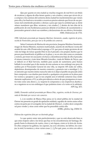 Textos para a historia das mulleres en Galicia
Que por quanto en esta ciudad ay muchas mugeres de mal bivir con título
de recateras y alguna de ellas tienen quatro y seis criados y amas que sirven de yr
a comprar a los caminos del contorno desta ciudad los mantenimientos que vienen
para ella y los buelven a revender a excesivos precios además que biven de sus personas mal cometiendo pecados y ofensas y para que sepa la cantidad que ay deste
xénero mandaron que dhas. recateras y sus criados [...] dentro de tres días de la
publicación de esta hordenanza parezcan delante el escribano de ayuntamiento y
procurador general a dezir sus nombres y declaraciones de sus oﬁcios y biviendas.
AMS, Ordenanzas de 1716.
1789. Solicitude presentada por Joaquina Martínez Sarmiento, casada, regateira de peixe,
veciña de Pontevedra, para que non se lle prohiba este comercio.
Señor Comisario de Marina de esta provincia, Joaquina Martínez Sarmiento,
muger de Alonso Maneiro, marinero matriculado, ausente de este Reyno vecina del
arrabal de esta villa {Pontevedra} expongo a V.S. que para el mejor govierno de mi
vida me balgo de tomar quando Dios lo da el pescado a los propios dueños que lo
pescan para beneﬁciarlo al público en la plaza, y no en otro sitio como es constante
y notorio, por tener mi casa junto a la barca y desembarcarse bajo de ella el pescado;
el mismo comercio y trato tiene Micaela González, viuda de Matías de Neyra, que
se falleció en el Real Servicio, también para ayuda de sustentarse; pero hemos
hallado la novedad que el día martes de esta semana se nos embargó una poca de
sardina por el Procurador General de esta villa, su importe 105 reales de vellón,
dejándonos desamparadas de nuestro comercio y ganancia casi a mendigar [...] y
en atención que nuestro ánimo nunca ha sido ni es dejar al pueblo sin pescado antes
bien comprarlo a sus dueños para tenerlo a qualquiera ora pronto en la plaza para
los vezinos y pasajeros y que se nos ympide aora el referido comercio muy rendidamente suplicamos a V.S. se sirba providencia a efecto de que prosigamos en nuestro trato como asta ahora [...] y respecto lo compramos a sus respectivos dueños y
no a regateras no se nos embargue el que podamos tener a la venta en lo adelante.
APP, leg. 2(7).
{1600}. Demanda xudicial presentada por Blanca Díaz, regateira, veciña de Ourense, privada de liberdade por exercer este comercio.
[...] en nombre de Blanca Díaz presa en la cárcel pública de la ciudad de
Orense me presento en grado de apelación nulidad y agrabio de ciertos autos echos
contra mi parte por el corregidor de la ciudad de Orense [...] sobre decir compraba
sal para vender y otras cosas sobre que ha procedido contra ella.
AHRG, pleitos, leg. 23204/21.
Defensa das regateiras feita por un ilustrado galego.
Lo que quiero notar más particularmente y que no está observado bien es
que estas mujeres salen a las ferias que hay en las circunferencias de Santiago, llegando hasta la distancia de cuatro, cinco y seis leguas, como es la feria de Arzúa.
En ellas compran las gallinas, los capones, las aves silvestres, las liebres, los conejos, la miel, la manteca y otras varias cosas. [...] ¿Por qué, pues, se mira con odio a

—338—

 
