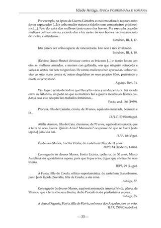 Idade Antiga. ÉPOCA PRERROMANA E ROMANA
Por exemplo, na época da Guerra Cántabra as nais mataban ós rapaces antes
de ser capturados [...]; e unha muller matou a tódolos seus compañeiros prisioneiros [...]. Falo do valor das mulleres tanto coma dos homes. Por exemplo, aquelas
mulleres cultivan a terra, e cando dan a luz meten ós seus homes na cama no canto
de ir elas, e aténdenos...
Estrabón, III, 4, 17.
Isto parece ser unha especie de xinecocracia. Isto non é moi civilizado.
Estrabón, III, 4, 18.
(Décimo Xunio Bruto) dirixiuse contra os brácaros [...] e tamén loitan con
eles as mulleres armadas, e morren con gallardía, sen que ninguén retroceda e
volva as costas nin bote ningún laio. De cantas mulleres eran apresadas, unhas volvían as súas mans contra si, outras degolaban os seus propios ﬁllos, preferindo a
morte á escravitude.
Apiano, Iber., 74.
Vén logo o relato de todo o que Dercyllis viviu e aínda perdura. Foi levada
entre os Ártabros, un pobo no que as mulleres fan a guerra mentres os homes coidan a casa e se ocupan dos traballos femininos...
Focio, cod. 166 (1959).
Procula, ﬁlla de Camalo, crovia, de 30 anos, aquí está enterrada, Secundo e
D...
IRPLC, 50 (Santiago).
Attilia Ammio, ﬁlla de Caio, cluniense, de 70 anos, aquí está enterrada, que
a terra te sexa lixeira. Quinto Arrio? Mansueto? ocupouse de que se ﬁxera [esta
lápida] para súa nai.
IRPP, 40 (Vigo).
Ós deuses Manes, Lucilia Vitalis, do castellum Olca, de 11 anos.
IRPP, 84 (Rodeiro, Lalín).
Consagrado ós deuses Manes, Festia Licinia, coelerna, de 30 anos, Marco
Aurelio á súa queridísima esposa, para que ti que o les, digas: que a terra che sexa
lixeira.
IRPL, 29 (Lugo).
A Fusca, ﬁlla de Coedo, céltica supertamárica, do castellum blaniobrense,
puxo [esta lápida] Secoilia, ﬁlla de Coedo, a súa irmá.
Astorga, 37.
Consagrado ós deuses Manes, aquí está enterrada Ammia Prisca, cilena, de
50 anos, que a terra che sexa lixeira, Aelio Proculo á súa piadosísima esposa.
Astorga, 65.
Á deusa Deganta, Flavia, ﬁlla de Flavio, en honor dos Argaelos, por un voto.
ILER, 799 (Cacabelos).

—33—

 
