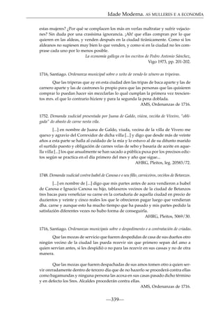 Idade Moderna. AS MULLERES E A ECONOMÍA
estas mujeres? ¿Por qué se complacen los más en verlas maltratar y sufrir vejaciones? Sin duda por una crasísima ignorancia. ¡Ah! que ellas compran por lo que
quieren en las aldeas, y venden después en la ciudad tiránicamente. Como si los
aldeanos no supiesen muy bien lo que venden, y como si en la ciudad no les comprase cada uno por lo menos posible.
La economía gallega en los escritos de Pedro Antonio Sánchez,
Vigo 1973, pp. 201-202.
1716, Santiago. Ordenanza municipal sobre o xeito de vende-lo xénero as tripeiras.
Que las triperas que ay en esta ciudad den las tripas de baca aparte y las de
carnero aparte y las de castrones lo propio para que las personas que las quisieren
comprar lo puedan hacer sin mezclarlas lo qual cumplan la primera vez trescientos mrs. el que lo contrario hiziere y para la segunda la pena doblada.
AMS, Ordenanzas de 1716.
1752. Demanda xudicial presentada por Juana de Galdo, viúva, veciña de Viveiro, “obligada” do abasto de carne nesta vila.
[...] en nombre de Juana de Galdo, viuda, vecina de la villa de Vivero me
quexo y agravio del Correxidor de dicha villa [...] y digo que desde más de veinte
años a esta parte se halla al cuidado de la mía y lo estuvo al de su difunto marido
el surtido puesto y obligación de carnes velas de sebo y basaria de aceite en aquella villa [...] los que anualmente se han sacado a pública puxa por los precisos edictos según se practica en el día primero del mes y año que sigue...
AHRG, Pleitos, leg. 20583/72.
1748. Demanda xudicial contra Isabel de Canosa e o seu ﬁllo, carniceiros, veciños de Betanzos.
[...] en nombre de [...] digo que mis partes antes de aora vendieron a Isabel
de Canosa e Ignacio Canosa su hijo, tablaxeros vecinos de la ciudad de Betanzos
tres bacas para veneﬁciar su carne en la cortaduría de aquella ciudad en precio de
duzientos y veinte y cinco reales los que le ofrecieron pagar luego que vendieran
dha. carne y aunque esto ha mucho tiempo que ha pasado y mis partes pedido la
satisfazión diferentes vezes no hubo forma de conseguirla.
AHRG, Pleitos, 5069/30.
1716, Santiago. Ordenanzas municipais sobre o despedimento e a contratación de criadas.
Que las mozas de servicio que fueren despedidas de casa de sus dueños otro
ningún vecino de la ciudad las pueda rezevir sin que primero sepan del amo a
quien servían antes, si les despidió o no para las rezevir en sus cassas y no de otra
manera.
Que las mozas que fueren despachadas de sus amos tomen otro a quien servir onrradamente dentro de tercero día que de no hazerlo se procederá contra ellas
como bagamundas y ninguna persona las acoxa en sus casas pasado dicho término
y en defecto los Sres. Alcaldes procederán contra ellas.
AMS, Ordenanzas de 1716.

—339—

 