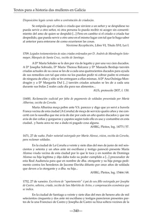 Textos para a historia das mulleres en Galicia
Disposicións legais xerais sobre a contratación de criados/as.
Se estipula que el criado o criada que sirviere a un señor y se despidiese no
pueda servir a otro señor, ni otra persona lo pueda recibir ni acoger sin consentimiento del amo de quien se despidió [...] Pero en cambio si el criado o criada fue
despedido, que pueda servir a otro amo en el mismo lugar con tal que lo haga saber
al anterior para enterarse de como ocurrieron las cosas.
Novísima Recopilación, Libro VI, Título XVI, Lei I.
1709. Legados testamentarios ás súas criadas ordenados por D. Andrés de Mondragón Sotomayor, Marqués de Santa Cruz, veciño de Santiago.
A Dª María Sobales se le den por vía de legatto y por una vez cien ducados.
A Dª Josepha Sobrado, Dª María Theresa Balcarce y Dª Manoela Berdujo tanvién
criadas actuales de su cassa se les de a cada una quatrocientos ducados para ayuda
de sus remedios con tal que estos no los puedan pedir ni cobrar padre ni ermano
de ninguna de ellas y sólo se les entreguen a ellas mismas. A Dª Ana Ozóniga Mondragón y a Dª Margarita Dul [...] tanvién criadas actuales se les de a cada una
durante sus bidas 2 reales cada día para sus alimentos...
AUS, protocolo 2837, f. 130.
{1600}. Reclamación xudicial por falta de pagamento de soldadas presentada por María
Albarina, veciña da Coruña.
María Albarina moça pobre ante V.S. parezco y digo que yo serví a Isavela
Franca vecina de esta ciudad {A Coruña} de moça de servicio quatro años y me concerté con la susodha que me avía de dar por cada un año quatro ducados y que me
avía de dar coﬁas y gorgueras y çapatos según todo ello es uso y costumbre en esta
ciudad.. y hasta aora no me a dado ni pagado cosa alguna.
AHRG, Pleitos, leg. 14771/57.
1671, 27 de xuño. Poder notarial outorgado por María Alonso, viúva, veciña da Coruña,
para reclamar soldadas.
En la ciudad de La Coruña a veinte y siete días del mes de junio de mil seiscientos y setenta y un años ante mi escribano y testigo paresció presente María
Alonso viuda vecina de esta ciudad por lo que le toca y en nombre de Dominga
Alonso su hija legítima y dijo daba todo su poder cumplido a [...] procurador de
esta Real Audiencia para que en nombre de dha. otorgante y su hija ponga pedimento contra los herederos de Jacome Daviña difunto por once años de soldada
que deven a la otorgante y a dha. su hija...
AHRG, Pleitos, leg. 15466/68.
1752, 27 de xaneiro. Escritura de “apartamento” ó pai do seu ﬁllo outorgada por Josepha
de Castro, solteira, criada, veciña de San Martiño de Aríns, e compensación económica que
se indica.
En la ciudad de Santiago a veinte y siete días del mes de henero año de mil
setecientos cinquenta y dos ante mi escribano y testigos parecieron presentes partes de la una Francisco de Castro y Josepha de Castro su hixa soltera vezinos de la

—340—

 