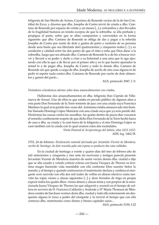 Idade Moderna. AS MULLERES E A ECONOMÍA
feligresía de San Martín de Arines, Cayetano de Rosende vecino de la de San Cristóbal do Eyxo, y dixeron que dha. Josepha de Castro sirvió de criada a dho. Caietano de Rosende por espacio de veinte y un meses [...] y entrambos y dos llevados
de la fragilidad humana an tenido excepso de que la sobredha. se alla preñada y
propigua al parto, sobre que se allan compuestos y convenidos en la forma
siguiente: que dho. Caetano de Rosende se obliga de dar y pagar a la referida
Josepha de Castro por razón de dote y gastos de parto y sustento de su persona
desde aora hasta que sea libertada deel quatrocientos y cinquenta reales [...] y es
condición y calidad entre las dos partes de que el niño o niña que Dios diese a la
sobredha. luego que sea abisado dho. Caetano de Rosende lo a de hir a buscar recivir y llevará a su poder y darlo a criar a su boluntad a una ama que lo aga ajustando con ella lo que a de llevar por el primer año y en lo que fueren ajustados la
mitad lo a de pagar dha. Josepha de Castro y todo lo demás dho. Caetano de
Rosende sin que quede a cargo de dha. Josepha de acerlo de otra cosa alguna ni de
pedir ni repetir nada contra dho. Caietano de Rosende por razón de dote alimentos y gastos del parto...
AUS, protocolo 3947, f. 9.
Visitadores eclesiásticos alertan sobre dous amancebamentos con criadas.
Halláronse dos amancebamientos en dha. feligresía {San Ciprián de Villanueva de Arosa}. Uno de ellos es que estaba en pecado público de algunos años a
esta parte Don Fernando de la Torre teniente de juez con una criada suya Francisca
Martínez la qual avía parido tres vezes del. Asimismo estaba amancevado otro hombre llamado Domingo López Manciero con una criada suya que ya avía parido del.
Hiciéronse las causas contra las susodhas. las quales dentro de pocos días vuscaron
el remedio combeniente respeto de que dicho Don Fernando de la Torre hechó fuera
de casa a dha. su criada y la casó fuera de la feligresía y el otro Domingo López se
casó también con la criada con lo qual cesaron estos dos escándalos.
Visita Pastoral al Arciprestazgo del Salnés, años 1651-1652.
ADS, leg. 1462/B.
1753, 24 de febreiro. Declaración notarial efectuada por Sevastián Vicente de Mendoza,
veciño de Santiago, do dote reunido pola súa esposa co producto das súas soldadas.
En la ciudad de Santiago a veinte y quatro días del mes de febrero año de
mil sietecientos y cinquenta y tres ante mi escrivano y testigos pareció presente
Sevastián Vicente de Mendoza maestro de sastre vecino deesta dha. ciudad e dijo
que se alla casado y velado ynfacie eclesia con Juana Vázquez de Thorres su lexítima muger haciendo vida maridable con ella conforme Dios nuestro Señor lo
manda; y al tiempo y quando contraxeron el matrimonio declara y conﬁesa el otorgante aver recivido con ella dos mil reales de vellón en dinero efectivo como tanvién las ropas vienes y alaxas siguientes [...] y doze ferrados de trigo en propia
especie todos los quales dhos. vienes dinero y alaxas tenía y son propios de la mencionada Juana Vázquez de Thorres las que adquerió y axenció en el tiempo de soltera en servicio de D. Francisco Calderón y Andrade y Dª María Thomasa de Mendoza condes de San Juan vezinos desta dha. ciudad y todo ello enteramente sin desquento alguno lo traxo a poder del otorgante y lo recivió al tiempo que con ella
contraxo dho. matrimonio como dinero y bienes capitales suios...
AUS, protocolo 5159, f.22

—341—

 
